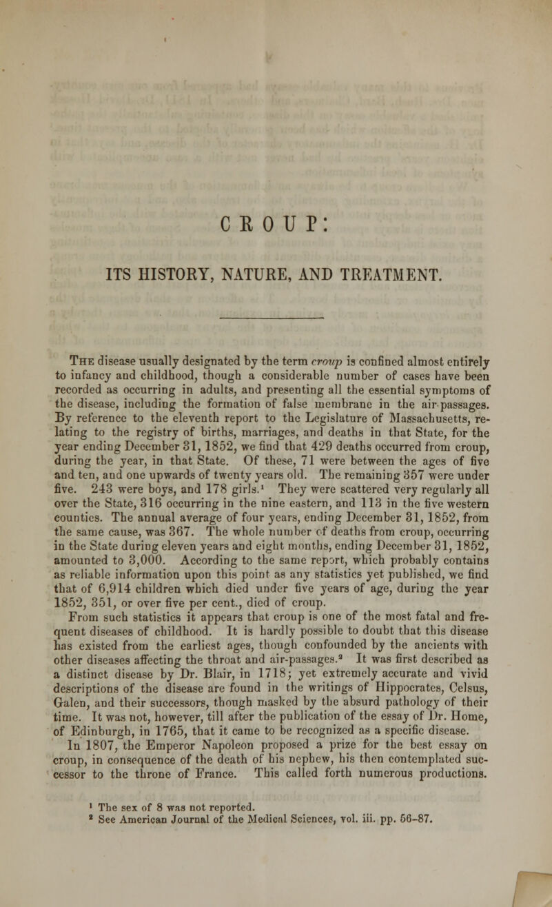c r o u p: ITS HISTORY, NATURE, AND TREATMENT. The disease usually designated by the term croup is confined almost entirely to infancy and childhood, though a considerable number of cases have been recorded as occurring in adults, and presenting all the essential symptoms of the disease, including the formation of false membrane in the air passages. By reference to the eleventh report to the Legislature of Massachusetts, re- lating to the registry of births, marriages, and deaths in that State, for the year ending December 31, 1852, we find that 429 deaths occurred from croup, during the year, in that State. Of these, 71 were between the ages of five and ten, and one upwards of twenty years old. The remaining 357 were under five. 243 were boys, and 178 girls.1 They were scattered very regularly all over the State, 316 occurring in the nine eastern, and 113 in the five western counties. The annual average of four years, ending December 31, 1852, from the same cause, was 367. The whole number of deaths from croup, occurring in the State during eleven years and eight months, ending December 31, 1852, amounted to 3,000. According to the same report, which probably contains as reliable information upon this point as any statistics yet published, we find that of 6,914 children which died under five years of age, during the year 1852, 351, or over five per cent., died of croup. From such statistics it appears that croup is one of the most fatal and fre- quent diseases of childhood. It is hardly possible to doubt that this disease has existed from the earliest ages, though confounded by the ancients with other diseases affecting the throat and air-passages.9 It was first described as a distinct disease by Dr. Blair, in 1718; yet extremely accurate and vivid descriptions of the disease are found in the writings of Hippocrates, Celsus, Galen, and their successors, though masked by the absurd pathology of their time. It was not, however, till after the publication of the essay of Dr. Home, of Edinburgh, in 1765, that it came to be recognized as a specific disease. In 1807, the Emperor Napoleon proposed a prize for the best essay on croup, in consequence of the death of his nephew, his then contemplated suc- cessor to the throne of France. This called forth numerous productions. ' The sex of 8 was not reported.