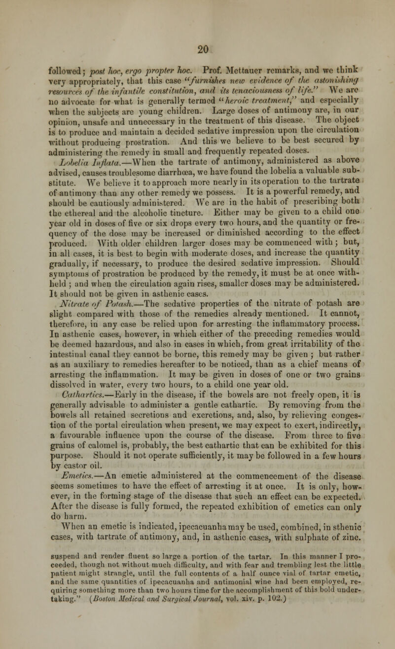 followed; post hoc, ergo propter hoc. Prof. Mcttauer remarks, and we tliink very appropriately, that this case furnishes new evidence of (lie astonishing resources of (he infantile constitution, and its (cnaciousuess of life. We are no advocate for what is generally termed heroic treatment, and especially when the subjects are young children. Large doses of antimony are, in our opinion, unsafe and unnecessary in the treatment of this disease. The object is to produce and maintain a decided sedative impression upon the circulation without producing prostration. And this we believe to be best secured by administering the remedy in small and frequently repeated doses. Lobelia Inflata.—When the tartrate of antimony, administered as above advised, causes troublesome diarrhoea, we have found the lobelia a valuable sub- stitute. We believe it to approach more nearly in its operation to the tartrate of antimony than any other remedy we possess. It is a powerful remedy, and should be cautiously administered. We are in the habit of prescribing both the ethereal and the alcoholic tiucture. Either may be given to a child one year old in doses of five or six drops every two hours, and the quantity or fre- quency of the dose may be increased or diminished according to the effect produced. With older children larger doses may be commenced with; but, in all cases, it is best to begin with moderate doses, and increase the quantity gradually, if necessary, to produce the desired sedative impression. Should symptoms of prostration be produced by the remedy, it must be at once with- held ; and when the circulation again rises, smaller doses may be administered. It should not be given in asthenic cases. Nitrate of Potash.—The sedative properties of the nitrate of potash are slight compared with those of the remedies already mentioned. It cannot, therefore, in any case be relied upon for arresting the inflammatory process. In asthenic cases, however, in which either of the preceding remedies would be deemed hazardous, and also in cases in which, from great irritability of the intestinal canal they cannot be borne, this remedy may be given ; but rather as an auxiliary to remedies hereafter to be noticed, than as a chief means of arresting the inflammation. It may be given in doses of one or two grains dissolved in water, every two hours, to a child one year old. Cathartics.—Early in the disease, if the bowels are not freely open, it is generally advisable to administer a gentle cathartic. By removing from the bowels all retained secretions and excretions, and, also, by relieving conges- tion of the portal circulation when present, we may expect to exert, indirectly, a favourable influence upon the course of the disease. From three to five grains of calomel is, probably, the best cathartic that can be exhibited for this purpose. Should it not operate sufficiently, it may be followed in a few hours by castor oil. Emetics.—An emetic administered at the commencement of the disease seems sometimes to have the effect of arresting it at once. It is only, how- ever, in the forming stage of the disease that such an effect can be expected. After the disease is fully formed, the repeated exhibition of emetics can only do harm. When an emetic is indicated, ipecacuanha may be used, combined, in sthenic cases, with tartrate of antimony, and, in asthenic cases, with sulphate of zinc. suspend and render fluent so large a portion of the tartar. In this manner I pro- ceeded, though not without much difficulty, and with fear and trembling lest the little patient might strangle, until the full contents of a half ounce vial of tartar emetic, and the same quantities of ipecacuanha and antimonial wine had been employed, re- quiring something more than two hours time for the accomplishment of this bold under- taking. [Boston Medical and Suryical Journal, vol. xiv. p. Wl.)