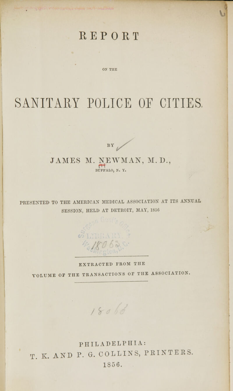 REPORT SANITARY POLICE OF CITIES, BY JAMES M. NEWMAN, M. D., BUFFALO, K. Y. PRESENTED TO THE AMERICAN MEDICAL ASSOCIATION AT ITS ANM'AL SESSION, HELD AT DETROIT, MAY, 1856 EXTRACTED FROM THE VOLUME OF THE TRANSACTIONS OF THE ASSOCIATION. PIIIL A D E L P III A : T. K. AND P. G. COLLINS, PRINTERS. 1856.