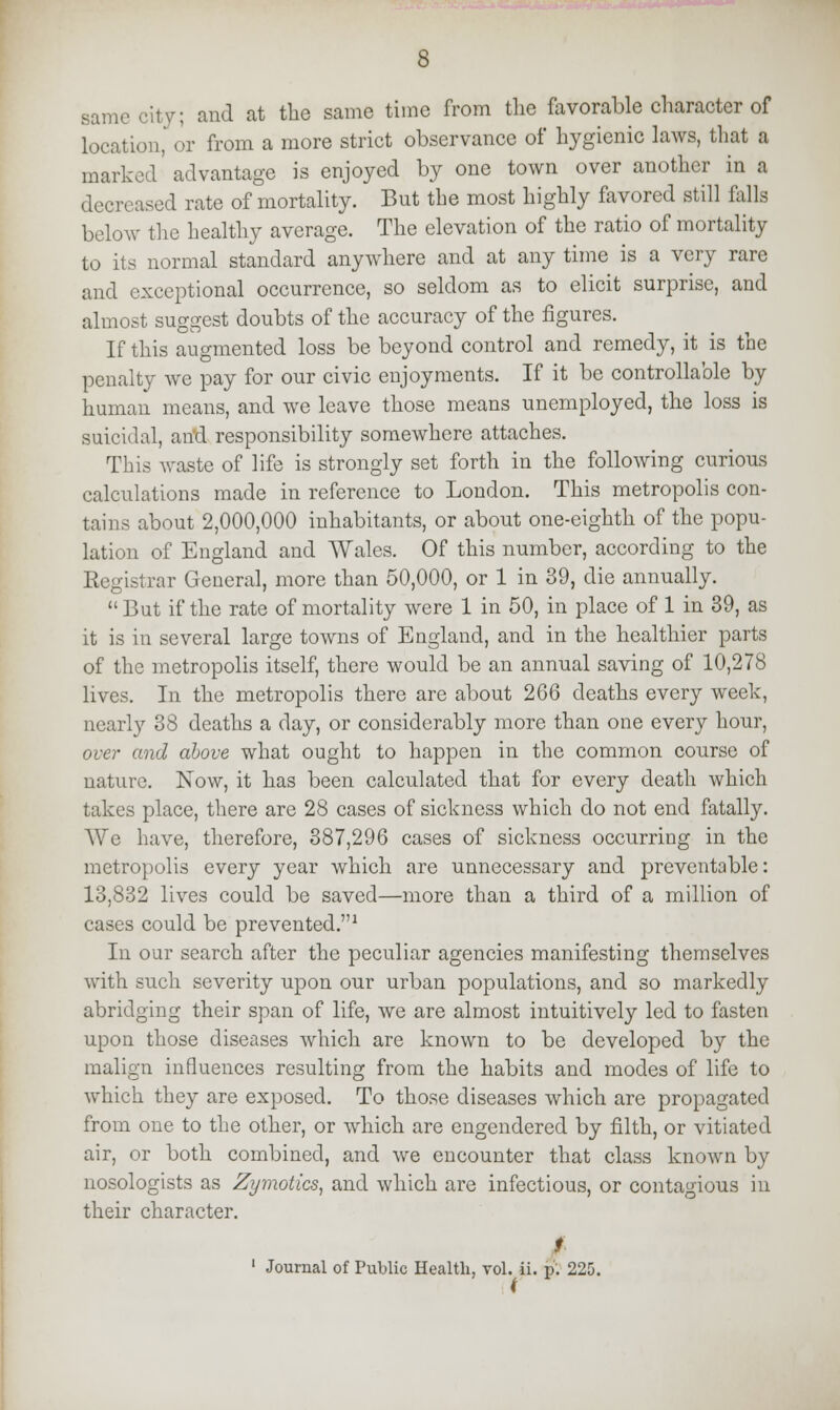 same city; and at the same time from the favorable character of location,' or from a more strict observance of hygienic laws, that a marked advantage is enjoyed by one town over another in a decreased rate of mortality. But the most highly favored still falls below the healthy average. The elevation of the ratio of mortality to its normal standard anywhere and at any time is a very rare and exceptional occurrence, so seldom as to elicit surprise, and almost suggest doubts of the accuracy of the figures. If this augmented loss be beyond control and remedy, it is the penalty we pay for our civic enjoyments. If it be controllable by human means, and we leave those means unemployed, the loss is suicidal, an*d responsibility somewhere attaches. This waste of life is strongly set forth in the following curious calculations made in reference to London. This metropolis con- tains about 2,000,000 inhabitants, or about one-eighth of the popu- lation of England and Wales. Of this number, according to the Registrar General, more than 50,000, or 1 in 39, die annually.  But if the rate of mortality were 1 in 50, in place of 1 in 39, as it is in several large towns of England, and in the healthier parts of the metropolis itself, there would be an annual saving of 10,278 lives. In the metropolis there are about 266 deaths every week', nearly 38 deaths a day, or considerably more than one every hour, over and above what ought to happen in the common course of nature. Now, it has been calculated that for every death which takes place, there are 28 cases of sickness which do not end fatally. We have, therefore, 387,296 cases of sickness occurring in the metropolis every year which are unnecessary and preventable: 13,832 lives could be saved—more than a third of a million of cases could be prevented.1 In our search after the peculiar agencies manifesting themselves with such severity upon our urban populations, and so markedly abridging their span of life, we are almost intuitively led to fasten upon those diseases which are known to be developed by the malign influences resulting from the habits and modes of life to which they are exposed. To those diseases which are propagated from one to the other, or which are engendered by filth, or vitiated air, or both combined, and we encounter that class known by nosologists as Zymotics, and which are infectious, or contagious in their character. Journal of Public Health, vol. ii. p'. 225.