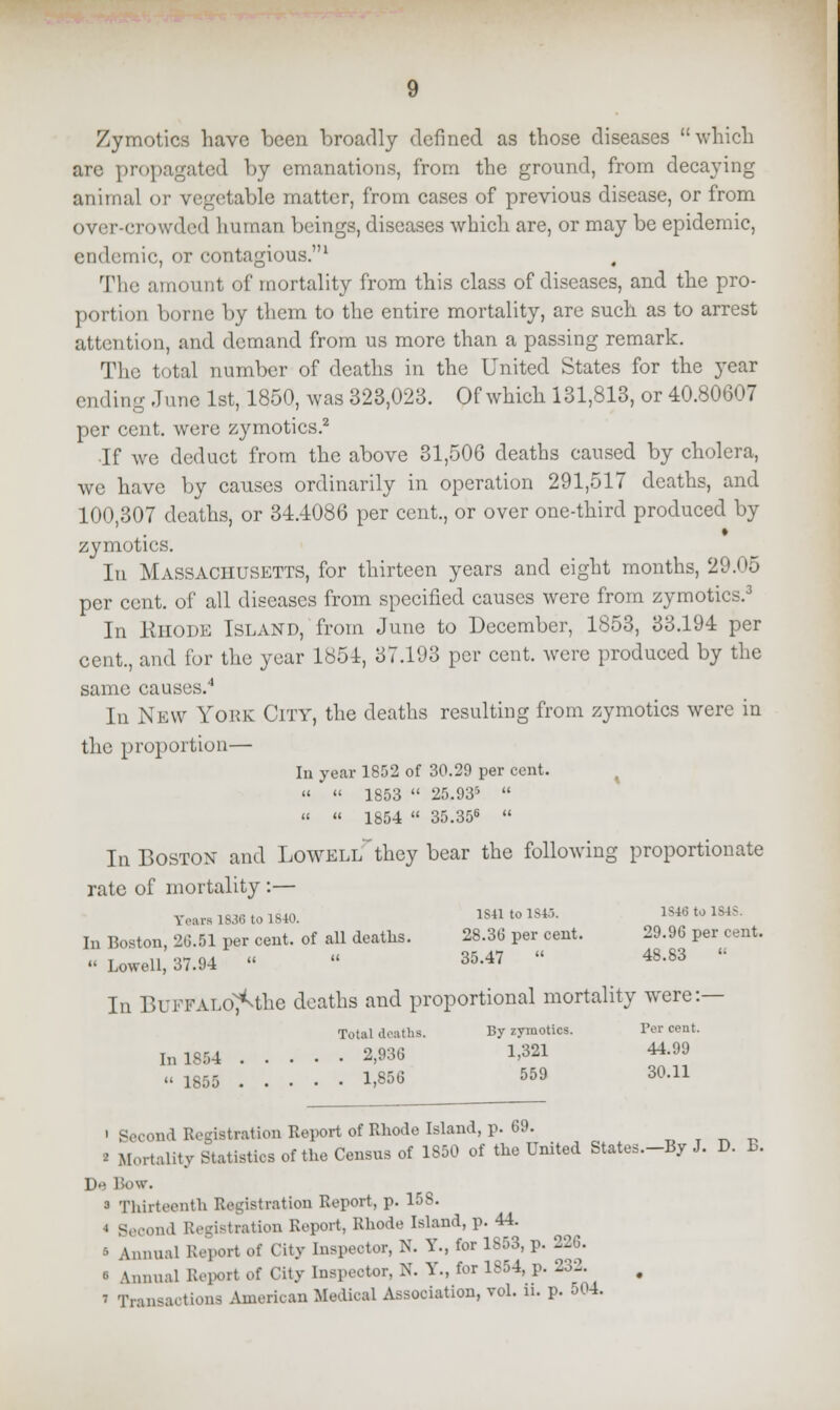 Zymotics have been broadly defined as those diseases which are propagated by emanations, from the ground, from decaying animal or vegetable matter, from cases of previous disease, or from over-cn >wded human beings, diseases which are, or may be epidemic, endemic, or contagious.1 The amount of mortality from this class of diseases, and the pro- portion borne by them to the entire mortality, are such as to arrest attention, and demand from us more than a passing remark. The total number of deaths in the United States for the year ending -June 1st, 1850, was 323,023. Of which 131,813, or 40.80607 per cent, were zymotics.2 •If we deduct from the above 31,506 deaths caused by cholera, we have by causes ordinarily in operation 291,517 deaths, and 100,307 deaths, or 34.4086 per cent., or over one-third produced by zymotics. Iti Massachusetts, for thirteen years and eight months, 29.05 per cent, of all diseases from specified causes were from zymotics.3 In RHODE Island, from June to December, 1853, 33.194 per cent., and for the year 1851, 37.193 per cent, were produced by the same causes.4 In NEW YORK City, the deaths resulting from zymotics were in the proportion— In year 1852 of 30.29 per cent.   1853  25.935   « 1854  35.356  In Boston and LoWELlf they bear the following proportionate rate of mortality :— Tears 1836 to 1840. 1841 to 1845. 184« to 1848. In Boston, 26.51 per cent, of all deaths. 28.36 per cent. 29.96 per cent.  Lowell, 37.94 «  35.47  48.83  In BuFFALO^the deaths and proportional mortality were:— Total deaths. By zymotics. Ter cent. In 1854 2,936 1,321 44.99 « 1855 1,856 559 30.11 ' Second Registration Report of Rhode Island, p. 69. i Mortality Statistics of the Censu8 of 1850 of the United States—By J. D. B. 1).. Bow. 3 Thirteenth Registration Report, p. 158. « Second Registration Report, Rhode Island, p. 44. B Annual Report Of City Inspector, N. Y., for 1S53, p. 226. « \nnual Report of City Inspector, N. Y., for 1854, p. 232. » Transactions American Medical Association, vol. ii. p. 504.