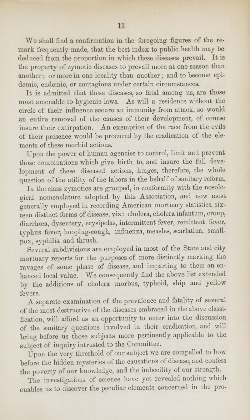 We shall find a confirmation in the foregoing figures of the re- mark frequently made, that the best index to public health may be deduced from the proportion in which these diseases prevail. It is the property of zymotic diseases to prevail more at one season than another; or more in one locality than another; and to become epi- demic, endemic, or contagious under certain circumstances. It is admitted that these diseases, so fatal among us, are those most amenable to hygienic laws. As will a residence without the circle of their influence secure an immunity from attack, so would an entire removal of the causes of their development, of course insure their extirpation. An exemption of the race from the evils of their presence would be procured by the eradication of the ele- ments of these morbid actions. Upon the power of human agencies to control, limit and prevent those combinations which give birth to, and insure the full deve- lopment of these diseased actions, hinges, therefore, the whole question of the utility of the labors in the behalf of sanitary reform. In the class zymotics are grouped, in conformity with the nosolo- gical nomenclature adopted by this Association, and now most generally employed in recording American mortuary statistics, six- teen distinct forms of disease, viz: cholera, cholera infantum, croup, diarrhoea, dysentery, erysipelas, intermittent fever, remittent fever, typhus fever, hooping-cough, influenza, measles, scarlatina, small- pox, syphilis, and thrush. Several subdivisions are employed in most of the State and city mortuary reports for the purposes of more distinctly marking the ravages of some phase of disease, and imparting to them an en- hanced local value. We consequently find the above list extended by the additions of cholera morbus, typhoid, ship and yellow fevers. A separate examination of the prevalence and fatality of several of the most destructive of the diseases embraced in the above classi- fication, will afford us an opportunity to enter into the discussion of the sanitary questions involved in their eradication, and will bring before us those subjects more pertinently applicable to the subject of inquiry intrusted to the Committee. Upon the very threshold of our subject we are compelled to bow before the hidden mysteries of the causations of disease, and confess the poverty of our knowledge, and the imbecility of our strength. The investigations of science have yet revealed nothing which enables us to discover the peculiar elements concerned in the pro-