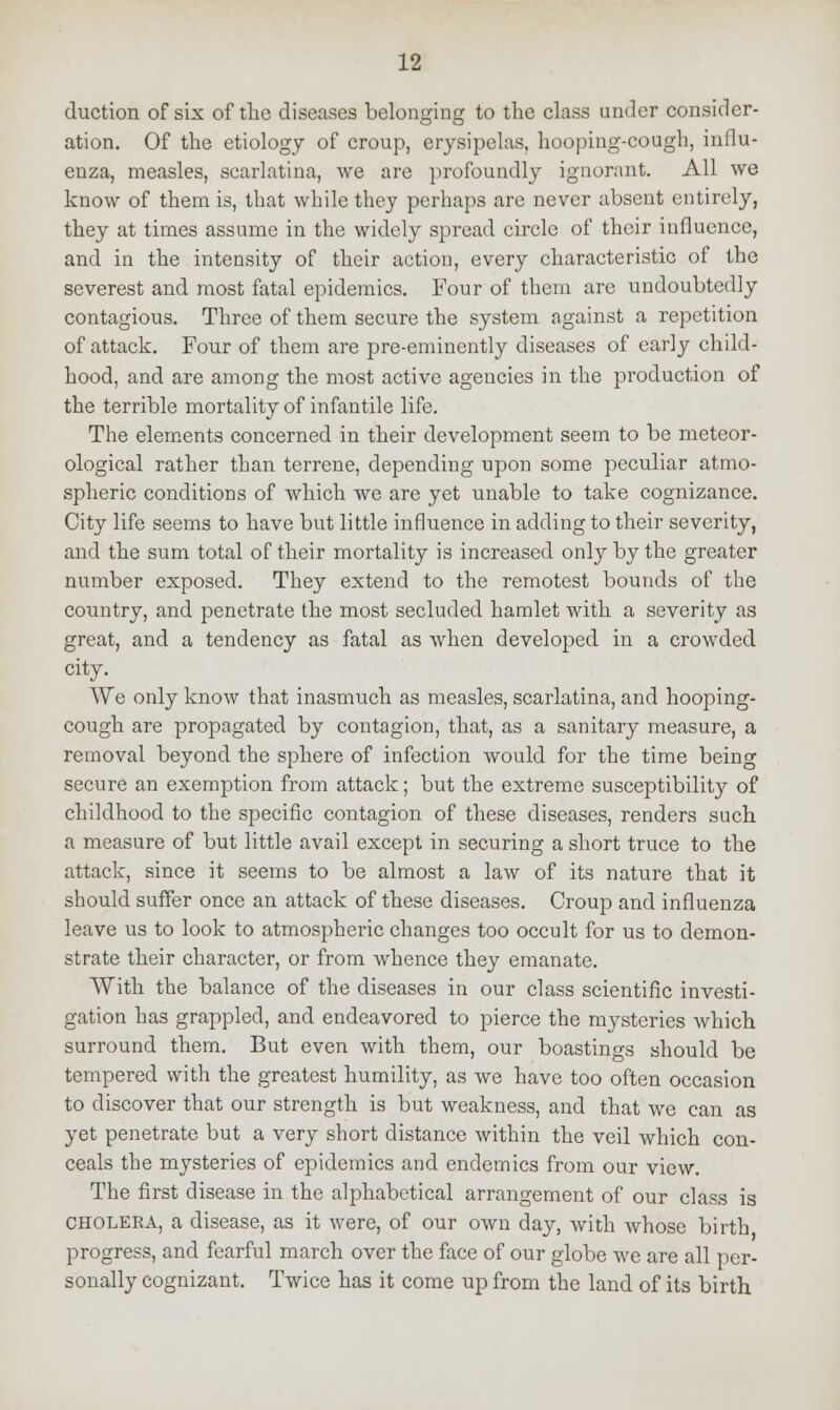 duction of six of the diseases belonging to the class under consider- ation. Of the etiology of croup, erysipelas, hooping-cough, influ- enza, measles, scarlatina, we are profoundly ignorant. All we know of them is, that while they perhaps are never absent entirely, they at times assume in the widely spread circle of their influence, and in the intensity of their action, every characteristic of the severest and most fatal epidemics. Four of them are undoubtedly contagious. Three of them secure the system against a repetition of attack. Four of them are pre-eminently diseases of early child- hood, and are among the most active agencies in the production of the terrible mortality of infantile life. The elements concerned in their development seem to be meteor- ological rather than terrene, depending upon some peculiar atmo- spheric conditions of which we are yet unable to take cognizance. City life seems to have but little influence in adding to their severity, and the sum total of their mortality is increased only by the greater number exposed. They extend to the remotest bounds of the country, and penetrate the most secluded hamlet with a severity as great, and a tendency as fatal as when developed in a crowded city. We only know that inasmuch as measles, scarlatina, and hooping- cough are propagated by contagion, that, as a sanitary measure, a removal beyond the sphere of infection would for the time being secure an exemption from attack; but the extreme susceptibility of childhood to the specific contagion of these diseases, renders such a measure of but little avail except in securing a short truce to the attack, since it seems to be almost a law of its nature that it should suffer once an attack of these diseases. Croup and influenza leave us to look to atmospheric changes too occult for us to demon- strate their character, or from whence they emanate. With the balance of the diseases in our class scientific investi- gation has grappled, and endeavored to pierce the mysteries which surround them. But even with them, our boastings should be tempered with the greatest humility, as we have too often occasion to discover that our strength is but weakness, and that we can as yet penetrate but a very short distance within the veil which con- ceals the mysteries of epidemics and endemics from our view. The first disease in the alphabetical arrangement of our class is cholera, a disease, as it were, of our own day, with whose birth progress, and fearful march over the face of our globe we are all per- sonally cognizant. Twice has it come up from the land of its birth