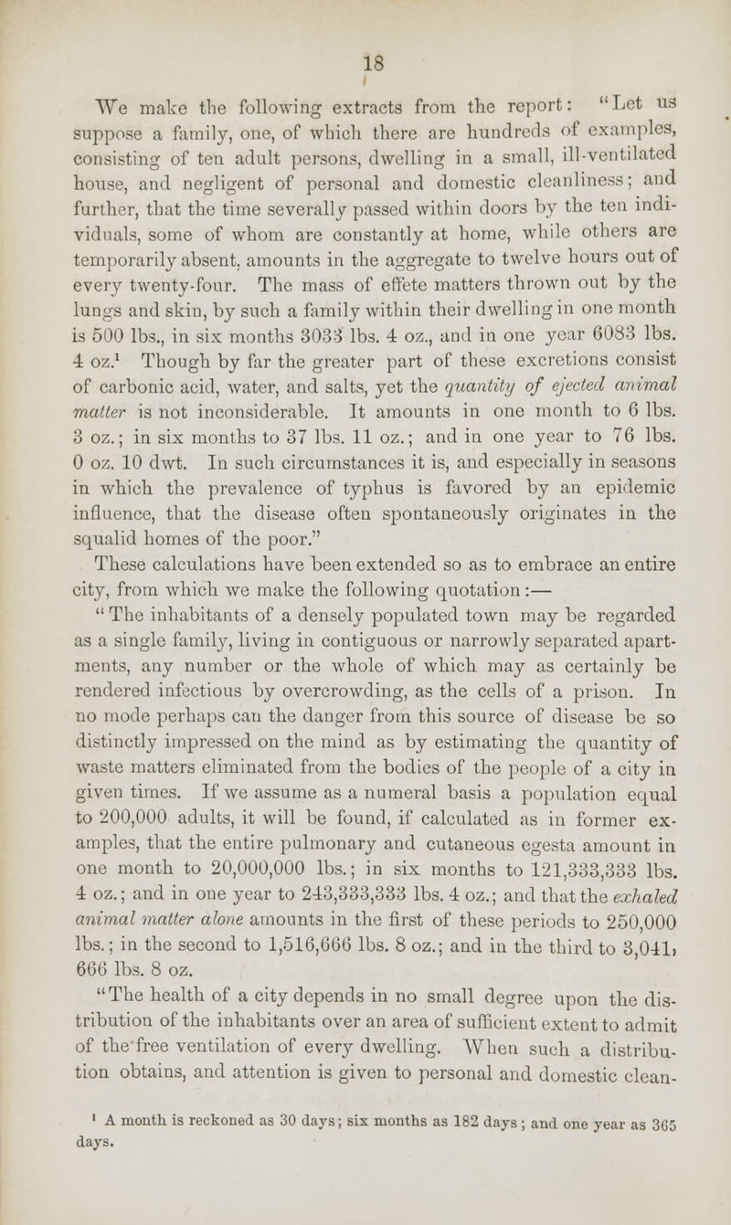 We make the following extracts from the report: Let us suppose a family, one, of which there are hundreds of examples, consisting of ten adult persons, dwelling in a small, ill-ventilated house, and negligent of personal and domestic cleanliness; and further, that the time severally passed within doors by the ten indi- viduals, some of whom are constantly at home, while others are temporarily absent, amounts in the aggregate to twelve hours out of every twenty-four. The mass of effete matters thrown out by the lungs and skin, by such a family within their dwelling in one month is 500 lbs., in six months 3033 lbs. 4 oz., and in one year 6083 lbs. 4 oz.1 Though by far the greater part of these excretions consist of carbonic acid, water, and salts, yet the quantity of ejected animal matter is not inconsiderable. It amounts in one month to 6 lbs. 3 oz.; in six months to 37 lbs. 11 oz.; and in one year to 76 lbs. 0 oz. 10 dwt. In such circumstances it is, and especially in seasons in which the prevalence of typhus is favored by an epidemic influence, that the disease often spontaneously originates in the squalid homes of the poor. These calculations have been extended so as to embrace an entire city, from which we make the following quotation:—  The inhabitants of a densely populated town may be regarded as a single family, living in contiguous or narrowly separated apart- ments, any number or the whole of which may as certainly be rendered infectious by overcrowding, as the cells of a prison. In no mode perhaps can the danger from this source of disease be so distinctly impressed on the mind as by estimating the quantity of waste matters eliminated from the bodies of the people of a city in given times. If we assume as a numeral basis a population equal to 200,000 adults, it will be found, if calculated as in former ex- amples, that the entire pulmonary and cutaneous egesta amount in one month to 20,000,000 lbs.; in six months to 121,333,333 lbs. 4 oz.; and in one year to 243,333,333 lbs. 4 oz.; and that the exhaled animal matter alone amounts in the first of these periods to 250 000 lbs.; in the second to 1,516,666 lbs. 8 oz.; and in the third to 3,041> 6Q6 lbs. 8 oz.  The health of a city depends in no small degree upon the dis- tribution of the inhabitants over an area of sufficient extent to admit of the free ventilation of every dwelling. When such a distribu- tion obtains, and attention is given to personal and domestic clcan- 1 A month is reckoned as 30 days; six months as 182 days ; and one year as 365 days.