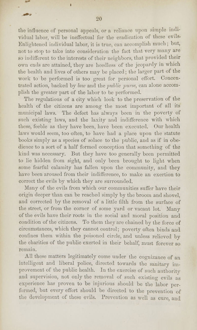 the influence of personal appeals, or a reliance upon simple indi- vidual labor, will be ineffectual for the eradication of these evils- Enlightened individual labor, it is true, can accomplish much; but, not to stop to take into consideration the fact that very many are so indifferent to the interests of their neighbors, that provided their own ends are attained, they are heedless of the jeopardy in which the health and lives of others may be placed; the larger part of the work to be performed is too great for personal effort. Concen- trated action, backed by law and the public purse, can alone accom- plish the greater part of the labor to be performed. The regulations of a city which look to the preservation of the health of the citizens are among the most important of all its municipal laws. The defect has always been in the poverty of such existing laws, and the laxity and indifference with which these, feeble as they have been, have been executed. Our health laws would seem, too often, to have had a place upon the statute books simply as a species of solace to the public, and as if in obe- dience to a sort of a half formed conception that something of the kind was necessary. But they have too generally been permitted to lie hidden from sight, and only been brought to light when some fearful calamity has fallen upon the community, and they have been aroused from their indifference, to make an exertion to correct the evils by which they are surrounded. Many of the evils from which our communities suffer have their origin deeper than can be reached simply by the broom and shovel, and corrected by the removal of a little filth from the surface of the street, or from the corner of some yard or vacant lot. Many of the evils have their roots in the social and moral position and condition of the citizens. To them they are chained by the force of circumstances, which they cannot control; poverty often binds and confines them within the poisoned circle, and unless relieved by the charities of the public exerted in their behalf, must forever so remain. All these matters legitimately come under the cognizance of an intelligent and liberal police, directed towards the sanitary im- provement of the public health. In the exercise of such authority and supervision, not only the removal of such existing evils as experience has proven to be injurious should be the labor per- formed, but every effort should be directed to the prevention of the development of these evils. Prevention as well as cure and