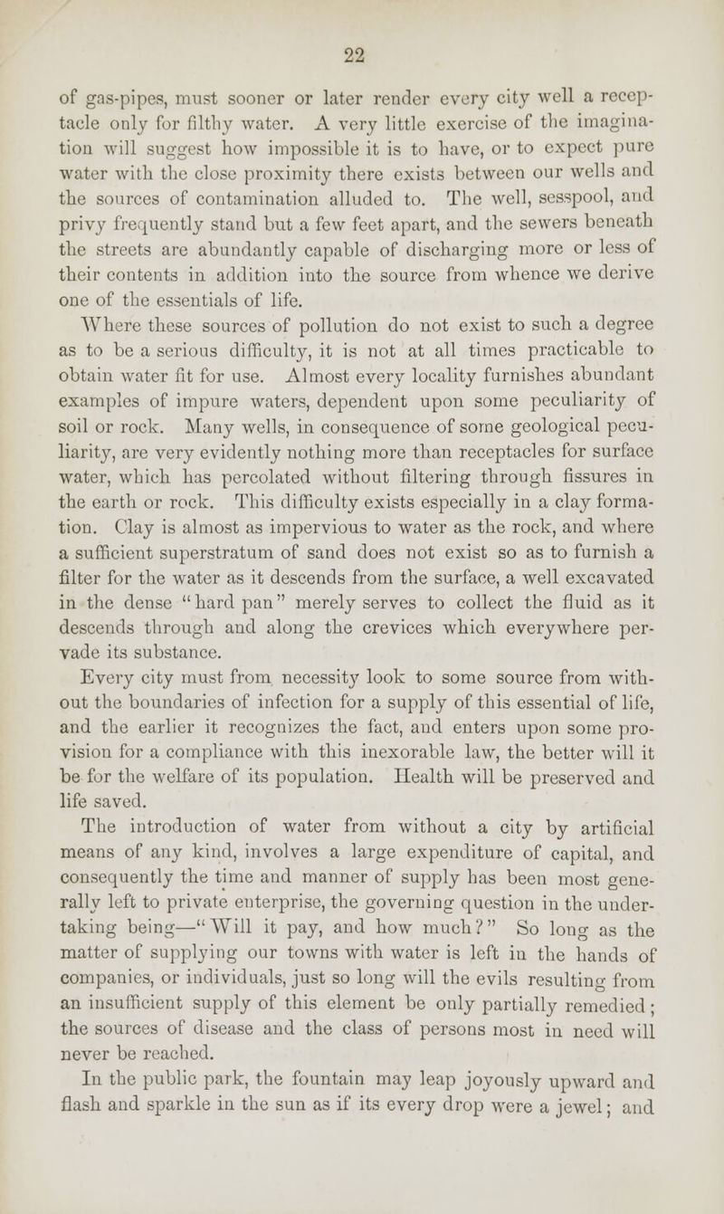 of gas-pipes, must sooner or later render every city well a recep- tacle only for filthy water. A very little exercise of the imagina- tion will suggest how impossible it is to have, or to expect pure water with the close proximity there exists between our wells and the sources of contamination alluded to. The well, sesspool, and. privy frequently stand but a few feet apart, and the sewers beneath the streets are abundantly capable of discharging more or less of their contents in addition into the source from whence we derive one of the essentials of life. Where these sources of pollution do not exist to such a degree as to be a serious difficulty, it is not at all times practicable to obtain water fit for use. Almost every locality furnishes abundant examples of impure waters, dependent upon some peculiarity of soil or rock. Many wells, in consequence of some geological pecu- liarity, are very evidently nothing more than receptacles for surface water, which has percolated without filtering through fissures in the earth or rock. This difficulty exists especially in a clay forma- tion. Clay is almost as impervious to water as the rock, and where a sufficient superstratum of sand does not exist so as to furnish a filter for the water as it descends from the surface, a well excavated in the dense hard pan merely serves to collect the fluid as it descends through and along the crevices which everywhere per- vade its substance. Every city must from necessity look to some source from with- out the boundaries of infection for a supply of this essential of life, and the earlier it recognizes the fact, and enters upon some pro- vision for a compliance with this inexorable law, the better will it be for the welfare of its population. Health will be preserved and life saved. The introduction of water from without a city by artificial means of any kind, involves a large expenditure of capital, and consequently the time and manner of supply has been most gene- rally left to private enterprise, the governing question in the under- taking being—Will it pay, and how much? So lon°- as the matter of supplying our towns with water is left in the hands of companies, or individuals, just so long will the evils resulting from an insufficient supply of this element be only partially remedied ; the sources of disease and the class of persons most in need will never be reached. In the public park, the fountain may leap joyously upward and flash and sparkle in the sun as if its every drop were a jewel; and