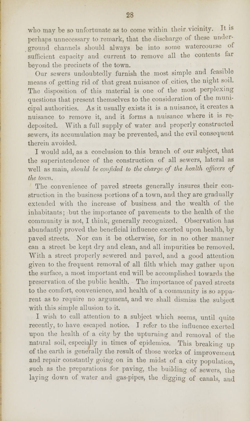 who may be so unfortunate as to come within their vicinity. It is perhaps unnecessary to remark, that the discharge of these under- ground channels should always be into some watercourse of sufficient capacity and current to remove all the contents iar beyond the precincts of the town. Our sewers undoubtedly furnish the most simple and feasible means of getting rid of that great nuisance of cities, the night soil. The disposition of this material is one of the most perplexing questions that present themselves to the consideration of the muni- cipal authorities. As it usually exists it is a nuisance, it creates a nuisance to remove it, and it forms a nuisance where it is re- deposited. With a full supply of water and properly constructed sewers, its accumulation may be prevented, and the evil consequent therein avoided. I would add, as a conclusion to this branch of our subject, that the superintendence of the construction of all sewers, lateral as well as main, should he confided to the charge of the health officers of the town. The convenience of paved streets generally insures their con- struction in the business portions of a town, and they are gradually extended with the increase of business and the wealth of the inhabitants; but the importance of pavements to the health of the community is not, I think, generally recognized. Observation has abundantly proved the beneficial influence exerted upon health, by paved streets. Nor can it be otherwise, for in no other manner can a street be kept dry and clean, and all impurities be removed. With a street properly sewered and paved, and a good attention given to the frequent removal of all filth which may gather upon the surface, a most important end will be accomplished towards the preservation of the public health. The importance of paved streets to the comfort, convenience, and health of a community is so appa- rent as to require no argument, and we shall dismiss the subject with this simple allusion to it. I wish to call attention to a subject which seems, until quite receutly, to have escaped notice. I refer to the influence exerted upon the health of a city by the upturning and removal of the natural soil, especially in times of epidemics. This breaking up of the earth is generally the result of those works of improvement and repair constantly going on in the midst of a city population such as the preparations for paving, the building of sewers, the laying down of water and gas-pipes, the digging of canals, and