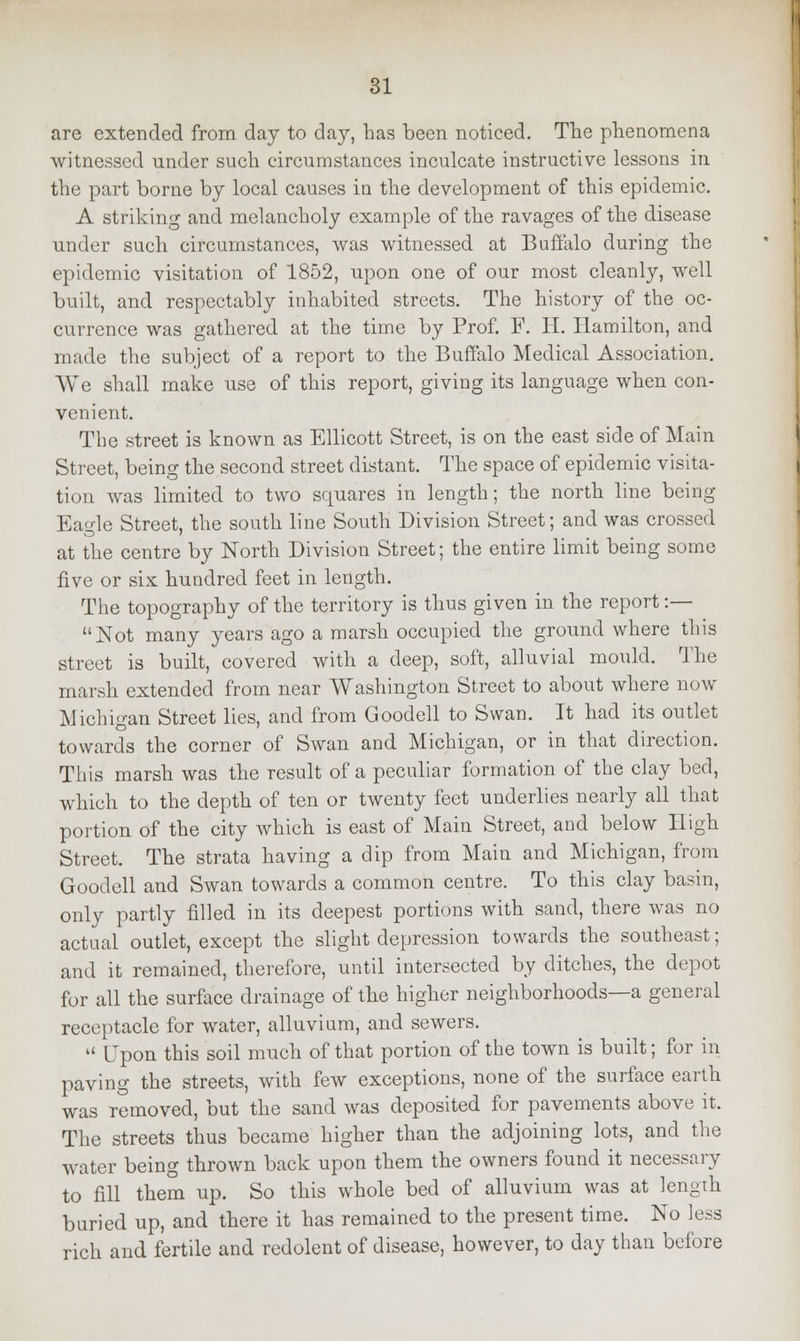 are extended from day to day, has been noticed. The phenomena witnessed under such circumstances inculcate instructive lessons in the part borne by local causes in the development of this epidemic. A striking and melancholy example of the ravages of the disease under such circumstances, was witnessed at Buffalo during the epidemic visitation of 1852, upon one of our most cleanly, well built, and respectably inhabited streets. The history of the oc- currence was gathered at the time by Prof. F. II. Hamilton, and made the subject of a report to the Buffalo Medical Association. We shall make use of this report, giving its language when con- venient. The street is known as Ellicott Street, is on the east side of Main Street, being the second street distant. The space of epidemic visita- tion was limited to two squares in length; the north line being Eagle Street, the south line South Division Street; and was crossed at the centre by North Division Street; the entire limit being some five or six hundred feet in length. The topography of the territory is thus given in the report :— Not many years ago a marsh occupied the ground where this street is built, covered with a deep, soft, alluvial mould. The marsh extended from near Washington Street to about where now Michigan Street lies, and from Goodell to Swan. It had its outlet towards the corner of Swan and Michigan, or in that direction. This marsh was the result of a peculiar formation of the clay bed, which to the depth of ten or twenty feet underlies nearly all that portion of the city which is east of Main Street, and below High Street. The strata having a dip from Main and Michigan, from Goodell and Swan towards a common centre. To this clay basin, only partly filled in its deepest portions with sand, there was no actual outlet, except the slight depression towards the southeast; and it remained, therefore, until intersected by ditches, the depot for all the surface drainage of the higher neighborhoods—a general receptacle for water, alluvium, and sewers. 11 Upon this soil much of that portion of the town is built; for in paving the streets, with few exceptions, none of the surface earth was removed, but the sand was deposited for pavements above it. The streets thus became higher than the adjoining lots, and the water being thrown back upon them the owners found it necessary to fill them up. So this whole bed of alluvium was at length buried up, and there it has remained to the present time. No less rich and fertile and redolent of disease, however, to day than before