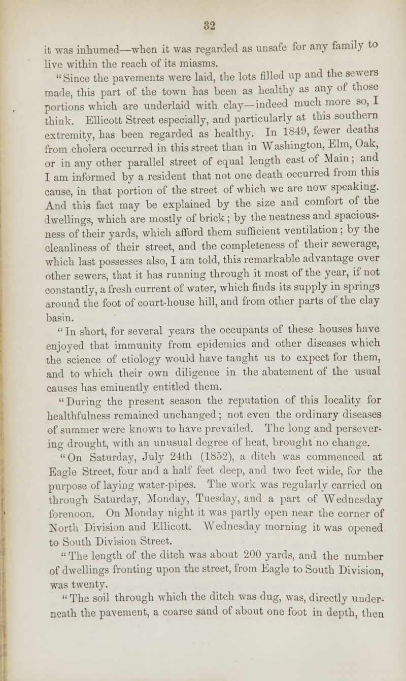 it was inhumed—when it was regarded as unsafe for any family to live within the reach of its miasms. Since the pavements were laid, the lots filled up and the sewers made, this part of the town has been as healthy as any of those portions which are underlaid with clay—indeed much more so, I think. Ellicott Street especially, and particularly at this southern extremity, has been regarded as healthy. In 1849, fewer deaths from cholera occurred in this street than in Washington, Elm, Oak, or in any other parallel street of equal length east of Main; and I am informed by a resident that not one death occurred from this cause, in that portion of the street of which we are now speaking. And this fact may be explained by the size and comfort of the dwellings, which are mostly of brick; by the neatness and spacious- ness of their yards, which afford them sufficient ventilation ; by the cleanliness of their street, and the completeness of their sewerage, which last possesses also, I am told, this remarkable advantage over other sewers, that it has running through it most of the year, if not constantly, a fresh current of water, which finds its supply in springs around the foot of court-house hill, and from other parts of the clay basin.  In short, for several years the occupants of these houses have enjoyed that immunity from epidemics and other diseases which the science of etiology would have taught us to expect for them, and to which their own diligence in the abatement of the usual causes has eminently entitled them.  During the present season the reputation of this locality for healthfulness remained unchanged; not even the ordinary diseases of summer were known to have prevailed. The long and persever- ing drought, with an unusual degree of heat, brought no change. On Saturday, July 24th (1852), a ditch was commenced at Eagle Street, four and a half feet deep, and two feet wide, for the purpose of laying water-pipes. The work was regularly carried on through Saturday, Monday, Tuesday, and a part of Wednesday forenoon. On Monday night it was partly open near the corner of North Division and Ellicott. Wednesday morning it was opened to South Division Street.  The length of the ditch was about 200 yards, and the number of dwellings fronting upon the street, from Eagle to South Division, was twenty.  The soil through which the ditch was dug, was, directly under- neath the pavement, a coarse sand of about one foot in depth, then