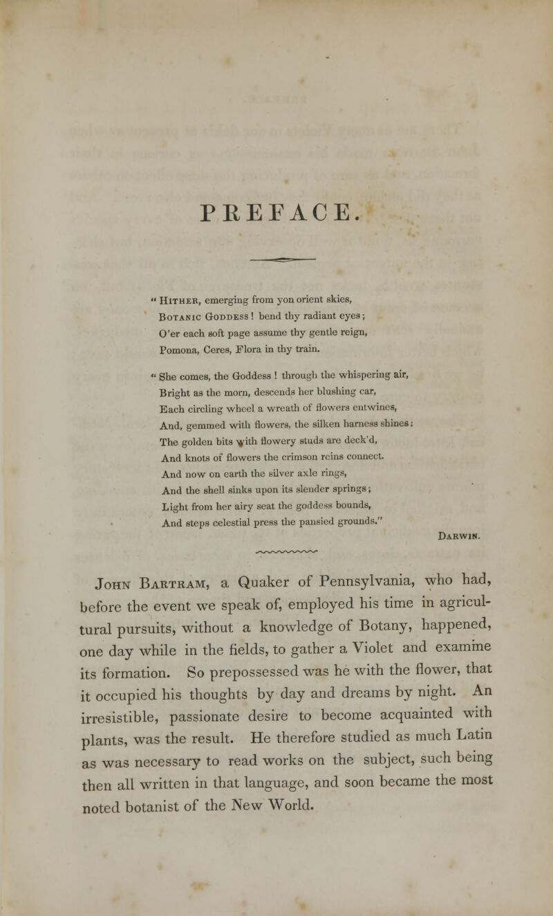 PREFACE. ' Hither, emerging from yon orient skies, Botanic Goddess ! bend thy radiant eyes; O'er each soft page assume thy gentle reign, Pomona, Ceres, Flora in thy train. 1 She comes, the Goddess ! through the whispering air, Bright as the morn, descends her blushing car, Each circling wheel a wreath of flowers entwines, And, gemmed with flowers, the silken harness shines: The golden bits >jdth flowery studs are deck'd, And knots of flowers the crimson reins connect. And now on earth the silver axle rings, And the shell sinks upon its slender springs; Light from her airy seat the goddess bounds, And steps celestial press the pansied grounds. Darwin. John Bartram, a Quaker of Pennsylvania, who had, before the event we speak of, employed his time in agricul- tural pursuits, without a knowledge of Botany, happened, one day while in the fields, to gather a Violet and examine its formation. So prepossessed was he with the flower, that it occupied his thoughts by day and dreams by night. An irresistible, passionate desire to become acquainted with plants, was the result. He therefore studied as much Latin as was necessary to read works on the subject, such being then all written in that language, and soon became the most noted botanist of the New World.