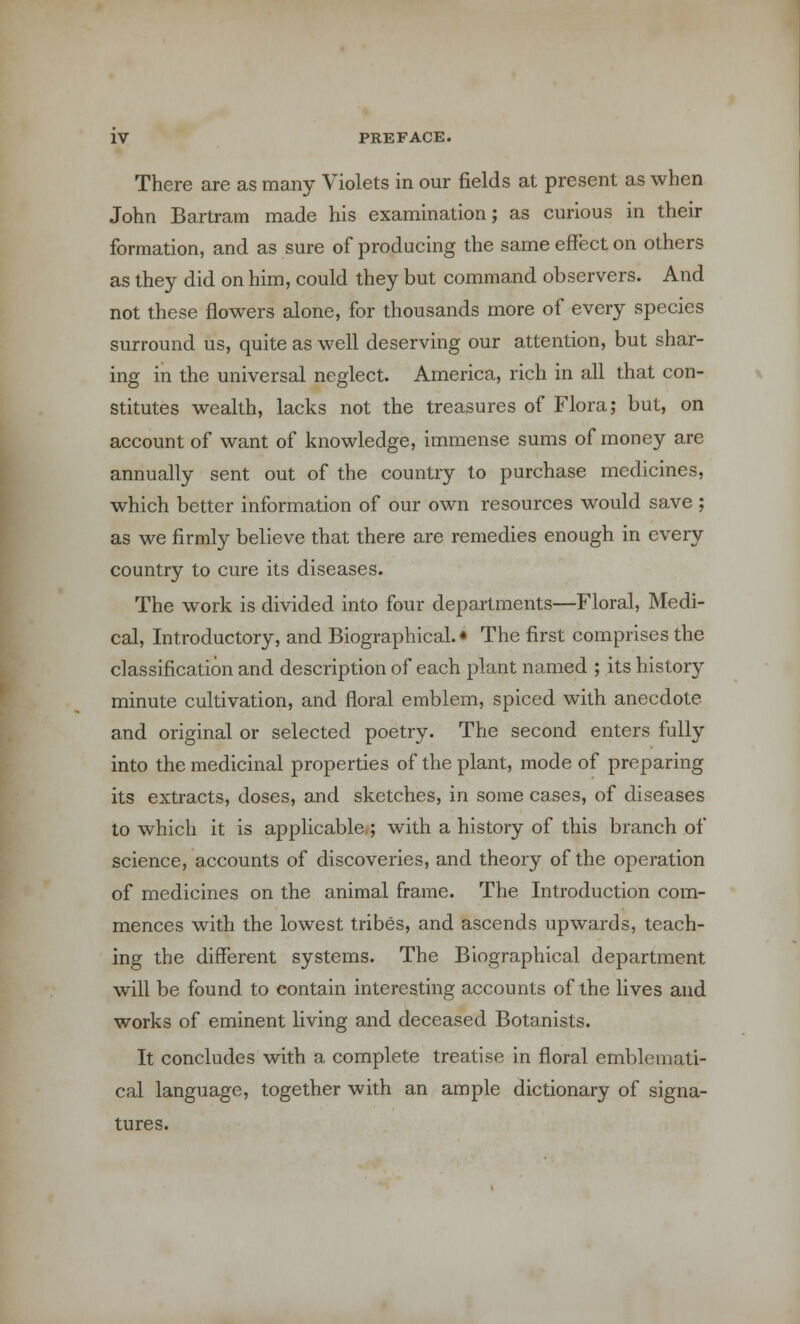 There are as many Violets in our fields at present as when John Bartram made his examination; as curious in their formation, and as sure of producing the same effect on others as they did on him, could they but command observers. And not these flowers alone, for thousands more of every species surround us, quite as well deserving our attention, but shar- ing in the universal neglect. America, rich in all that con- stitutes wealth, lacks not the treasures of Flora; but, on account of want of knowledge, immense sums of money are annually sent out of the country to purchase medicines, which better information of our own resources would save ; as we firmly believe that there are remedies enough in every country to cure its diseases. The work is divided into four departments—Floral, Medi- cal, Introductory, and Biographical.* The first comprises the classification and description of each plant named ; its history minute cultivation, and floral emblem, spiced with anecdote and original or selected poetry. The second enters fully into the medicinal properties of the plant, mode of preparing its extracts, doses, and sketches, in some cases, of diseases to which it is applicable ; with a history of this branch of science, accounts of discoveries, and theory of the operation of medicines on the animal frame. The Introduction com- mences with the lowest tribes, and ascends upwards, teach- ing the different systems. The Biographical department will be found to contain interesting accounts of the lives and works of eminent living and deceased Botanists. It concludes with a complete treatise in floral emblemati- cal language, together with an ample dictionary of signa- tures.