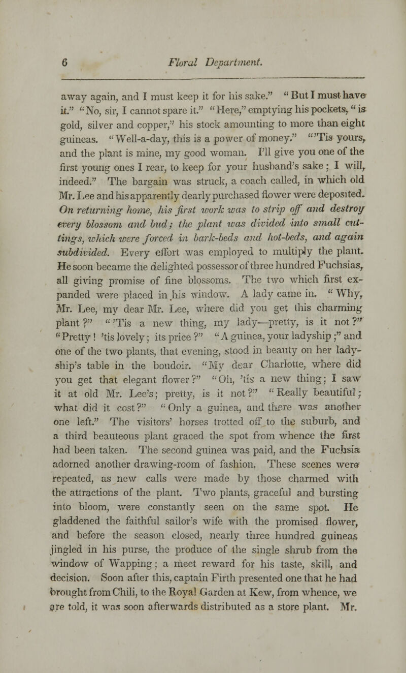 away again, and I must keep it for his sake.  But I must have k. No, sir, I cannot spare it. Here, emptying his pockets, is gold, silver and copper, his stock amounting to more than eight guineas. Well-a-day, this is a power of money. 'Tis yours, and the plant is mine, my good woman. I'll give you one of the first yoimg ones I rear, to keep for your husband's sake : I will, indeed. The bargain was struck, a coach called, in which old Mr. Lee and his apparently dearly purchased flower were deposited. On returning home, his first work was to strip off and destroy every blossom and bud; the plant was divided into small cut- tings, which were foixcd in bark-beds and hot-beds, and again subdivided. Every effort was employed to multiply the plant. He soon became the delighted possessor of three hundred Fuchsias, all giving promise of fine blossoms. The two which first ex- panded were placed in .his window. A lady came in.  Why, Mr. Lee, my dear Mr. Lee, where did you get this charming plant ?  'Tis a new thing, my lady—pretty, is it not ? Pretty! 'tis lovely; its price? A guinea, your ladyship ; and one of the two plants, that evening, stood in beauty on her lady- ship's table in the boudoir. My dear Charlotte, where did you get that elegant flower? Oh, 'tis a new thing; I saw it at old Mr. Lee's; pretty, is it not ?  Really beautiful • what did it cost ?  Only a guinea, and there was another one left. The visitors' horses trotted off to the suburb, and a third beauteous plant graced the spot from whence the first had been taken. The second guinea was paid, and the Fuchsia adorned another drawing-room of fashion. These scenes were repeated, as new calls were made by those charmed with the attractions of the plant. Two plants, graceful and bursting into bloom, were constantly seen on the same spot He gladdened the faithful sailor's wife with the promised flower, and before the season closed, nearly three hundred guineas jingled in his purse, the produce of the single shrub from the window of Wapping; a meet reward for his taste, skill, and decision. Soon after this, captain Firth presented one that he had brought from Chili, to the Royal Garden at Kew, from whence, we are told, it was soon afterwards distributed as a store plant. Mr.