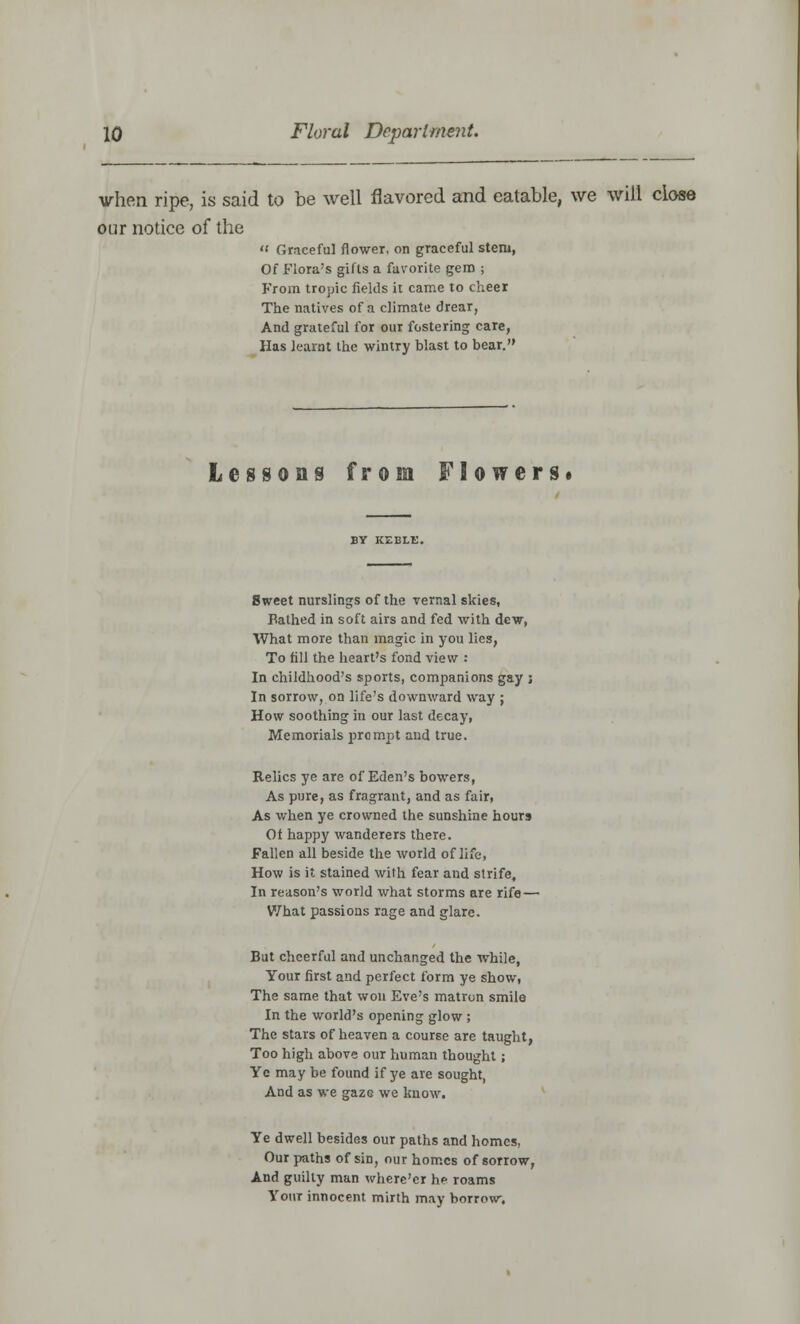 when ripe, is said to be well flavored and eatable, we will close our notice of the «« Graceful flower, on graceful stem, Of Flora's gifts a favorite gem ; From tropic fields it came to cheer The natives of a climate drear, And grateful for our fostering care, Has learat the wintry blast to bear. Lessons from Flowers* BY KEBLE. 8weet nurslings of the vernal skies, Bathed in soft airs and fed with dew, What more than magic in you lies, To fill the heart's fond view : In childhood's sports, companions gay ; In sorrow, on life's downward way ; How soothing in our last decay, Memorials prompt and true. Relics ye are of Eden's bowers, As pure, as fragrant, and as fair, As when ye crowned the sunshine hours Of happy wanderers there. Fallen all beside the world of life, How is it stained with fear and strife. In reason's world what storms are rife — What passions rage and glare. But cheerful and unchanged the while, Your first and perfect form ye show, The same that won Eve's matron smile In the world's opening glow ; The stars of heaven a course are taught, Too high above our human thought; Ye may be found if ye are sought, And as we gaze we know. Ye dwell besides our paths and homes, Our paths of sin, our homes of sorrow, And guilty man where'er he roams Your innocent mirth may borrow.