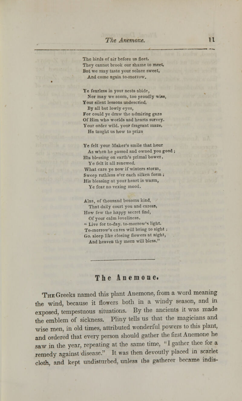 The birds of air before us fleet. They cannot brook our shame to meet, Bnt we may taste your solace sweet, And come again to-morrow. Te fearless in your nests abide, Nor may we scorn, too proudly wise, Tour silent lessons undescried, By all but lowly eyes, For could ye draw the admiring gaze Of Him who worlds and hearts survey. Your order wild, your fragrant maze, He taught us how to prize Ye felt your Maker's smile that hour As when he passed and owned you good His blessing on earth's primal bower, Ye felt it all renewed. What care ye now if winters storm, Sweep ruthless o'er each silken form ; His blessing at your heart is warm, Ye fear no vexing mood. Alas, of thousand bosoms kind. That daily court you and caress, How few the happy secret find, Of your calm loveliness.  Live for to-day, to-morrow's light. To-morrow's cares will bring to sight ; Go, sleep like closing flowers at night, And heaven thy morn will bless. The An emonet The Greeks named this plant Anemone, from a word meaning the wind, because it flowers both in a windy season, and in exposed, tempestuous situations. By the ancients it was made the emblem of sickness. Pliny tells us that the magicians and wise men, in old times, attributed wonderful powers to this plant, and ordered that every person should gather the first Anemone he saw in the year, repeating at the same time, I gather thee for a remedy against disease. It was then devoutly placed in scarlet cloth, and kept undisturbed, unless the gatherer became indis-