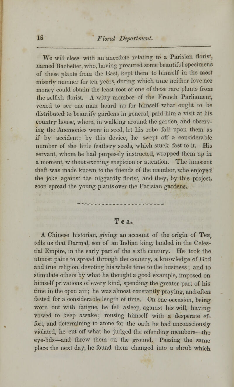 We will close with an anecdote relating to a Parisian florist, named Bacbelier, who, having procured some beautiful specimens of these plants from the East, kept them to himself in the most miserly manner for ten years, during which time neither love nor money could obtain the least root of one of these rare plants from the selfish florist. A witty member of the French Parliament, vexed to see one man hoard up for himself what ought to be distributed to beautify gardens in general, paid him a visit at his country- house, where, in walking around the garden, and observ- ing the Anemonies were in seed, let his robe fall upon them as if by accident; by this device, he swept off a considerable number of the little feathery seeds, which stuck fast to it. His servant, whom he had purposely instructed, wrapped them up in a moment, without exciting suspicion or attention. The innocent theft was made known to the friends of the member, who enjoyed the joke against the niggardly florist, and they, by this project, soon spread the young plants over the Parisian gardens. Tear A Chinese historian, giving an account of the origin of Tea, tells us that Darmal, son of an Indian king, landed in the Celes- tial Empire, in the early part of the sixth century. He took the utmost pains to spread through the country, a knowledge of God and true religion, devoting his whole time to the business ; and to stimulate others by what he thought a good example, imposed on himself privations of every kind, spending the greater part of his time in the open air; he was almost constantly praying, and often fasted for a considerable length of time. On one occasion, being worn out with fatigue, he fell asleep, against his will, having vowed to keep awake; rousing himself with a desperate ef- fort, and determining to atone for the oath he had unconsciously violated, he cut off what he judged the offending members—the eye-lids—and threw them on the ground. Passing the same place the next day, he found them changed into a shrub which