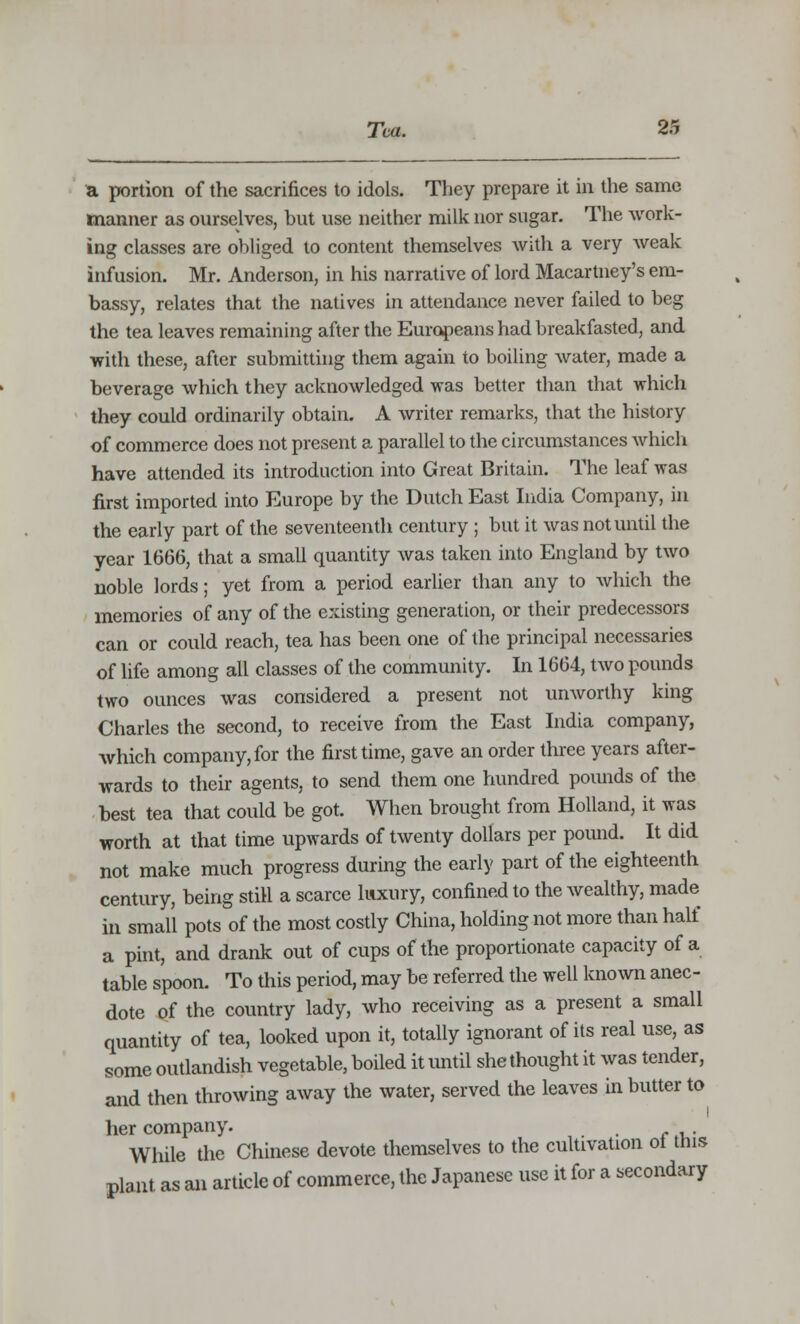 a portion of the sacrifices to idols. They prepare it in the same manner as ourselves, but use neither milk nor sugar. The work- ing classes are obliged to content themselves with a very weak infusion. Mr. Anderson, in his narrative of lord Macartney's em- bassy, relates that the natives in attendance never failed to beg the tea leaves remaining after the Europeans had breakfasted, and with these, after submitting them again to boiling water, made a beverage which they acknowledged was better than that which they could ordinarily obtain. A writer remarks, that the history of commerce does not present a parallel to the circumstances which have attended its introduction into Great Britain. The leaf was first imported into Europe by the Dutch East India Company, in the early part of the seventeenth century ; but it was not until the year 1666, that a small quantity was taken into England by two noble lords; yet from a period earlier than any to which the memories of any of the existing generation, or their predecessors can or could reach, tea has been one of the principal necessaries of life among all classes of the community. In 1664, two pounds two ounces was considered a present not unworthy king Charles the second, to receive from the East India company, which company, for the first time, gave an order three years after- wards to their agents, to send them one hundred pounds of the best tea that could be got. When brought from Holland, it was worth at that time upwards of twenty dollars per pound. It did not make much progress during the early part of the eighteenth century, being still a scarce luxury, confined to the wealthy, made in small pots of the most costly China, holding not more than half a pint, and drank out of cups of the proportionate capacity of a table spoon. To this period, may be referred the well known anec- dote of the country lady, who receiving as a present a small quantity of tea, looked upon it, totally ignorant of its real use, as some outlandish vegetable, boiled it until she thought it was tender, and then throwing away the water, served the leaves in butter to her company. , While the Chinese devote themselves to the cultivation ot tins plant, as an article of commerce, the Japanese use it for a secondary