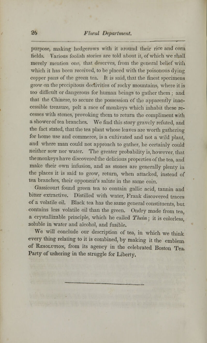 purpose, making hedgerows with it around their rice and corn fields. Various foolish stories are told about it, of which we shall merely mention one, that deserves, from the general belief wilh which it has been received, to be placed with the poisonous dying copper pans of the green tea. It is said, that the finest specimens grow on the precipitous declivities of rocky mountains, where it is too difficult or dangerous for human beings to gather them ; and that the Chinese, to secure the possession of the apparently inac- cessible treasure, pelt a race of monkeys which inhabit these re- cesses with stones, provoking them to return the compliment with a shower of tea branches. We find this story gravely refuted, and the fact stated, that the tea plant whose leaves are worth gathering for home use and commerce, is a cultivated and not a wild plant, and where man could not approach to gather, he certainly could neither sow nor water. The greater probability is, however, that the monkeys have discovered the delicious properties of the tea, and make their own infusion, and as stones are generally plenty in the places it is said to grow, return, when attacked, instead of tea branches, their opponent's salute in the same coin. Gassicourt found green tea to contain gallic acid, tannin and bitter extractive. Distilled with water, Frank discovered traces of a volatile oil. Black tea has the same general constituents, but contains less volatile oil than the green. Ondry made from tea a crystallizable principle, which he called Thein; it is colorless soluble in water and alcohol, and fusible. We will conclude our description of tea, in which we think every thing relating to it is combined, by making it the emblem of Resolution, from its agency in the celebrated Boston Tea. Party of ushering in the struggle for Liberty.