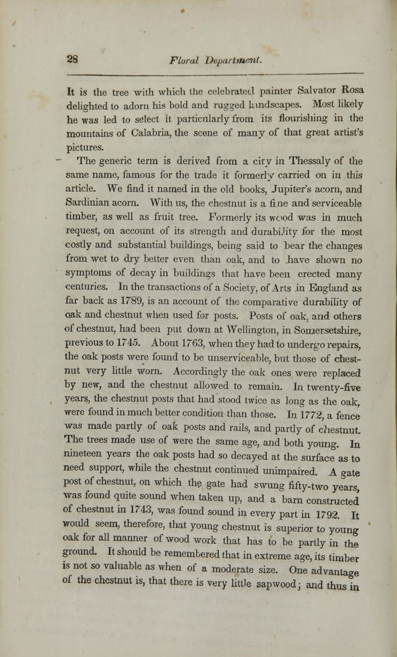 It is the tree with which the celebrated painter Salvator Rosa delighted to adorn his bold and rugged landscapes. Most likely- he was led to select it particularly from its flourishing in the mountains of Calabria, the scene of many of that great artist's pictures. ■* The generic term is derived from a city in Thessaly of the same name, famous for the trade it formerly carried on in this article. We find it named in the old books, Jupiter's acorn, and Sardinian acorn. With us, the chestnut is a fine and serviceable timber, as well as fruit tree. Formerly its wood was in much request, on account of its strength and durability for the most costly and substantial buildings, being said to bear the changes from wet to dry better even than oak, and to .have shown no symptoms of decay in buildings that have been erected many centuries. In the transactions of a Society, of Arts in England as far back as 1789, is an account of the comparative durability of oak and chestnut when used for posts. Posts of oak., and others of chestnut, had been put down at Wellington, in Somersetshire, previous to 1745. About 1763, when they had to undergo repairs, the oak posts were found to be unserviceable, but those of chest- nut very little worn. Accordingly the oak ones were replaced by new, and the chestnut allowed to remain. In twenty-five years, the chestnut posts that had stood twice as long as the oakr were found in much better condition than those. In 1772, a fence was made partly of oak posts and rails, and partly of chestnut. The trees made use of were the same age, and both young. In nineteen years the oak posts had so decayed at the surface as to need support, while the chestnut continued unimpaired. A Pate post of chestnut, on which the gate had swung fifty-two years was found quite sound when taken up, and a barn constructed of chestnut in 1743, was foimd sound in every part in 1792. It would seem, therefore, that young chestnut is superior to young oak for all manner of wood work that has to be partly in the ground. It should be remembered that in extreme age, its timber is not so valuable as when of a moderate size. One advantage of the chestnut is, that there is very little sap wood; and thus in
