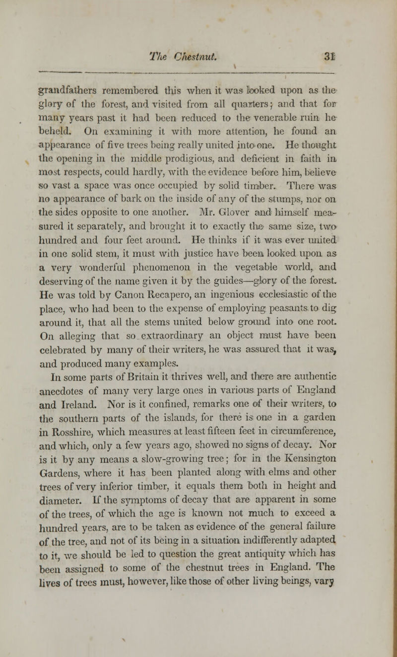 grandfathers remembered this when it was looked upon as the glory of the forest, and visited from all quarters; and that for many years past it had been reduced to the venerable ruin he beheld. On examining it with more attention, he found an appearance of five trees being really united into-one. He thought the opening in the middle prodigious, and deficient in faith in most respects, could hardly, with the evidence before him, believe so vast a space was once occupied by solid timber. There was no appearance of bark on the inside of any of the stumps, nor on the sides opposite to one another. Mr. Glover and himself mea- sured it separately, and brought it to exactly the same size, two hundred and four feet around. He thinks if it was ever united in one solid stem, it must with justice have been, looked upon as a very wonderful phenomenon in the vegetable world, and deserving of the name given it by the guides—glory of the forest. He was told by Canon llecapero, an ingenious ecclesiastic of the place, who had been to the expense of employing peasants to dig around it, that all the stems united below ground into one root. On alleging that so extraordinary an object must have been celebrated by many of their writers, he was assured that it was, and produced many examples. In some parts of Britain it thrives well, and there are authentic anecdotes of many very large ones in various parts of England and Ireland. Nor is it confined, remarks one of their writers, to the southern parts of the islands, for there is one in a garden in Rosshire, which measures at least fifteen feet in circumference, and which, only a few years ago, showed no signs of decay. Nor is it by any means a slow-growing tree; for in the Kensington Gardens, where it has been planted along with elms and other trees of very inferior timber, it equals them both in height and diameter. If the symptoms of decay that are apparent in some of the trees, of which the age is known not much to exceed a hundred years, are to be taken as evidence of the general failure of the tree, and not of its being in a situation indifferently adapted to it we should be led to question the great antiquity which has been assigned to some of the chestnut trees in England. The lives of trees must, however, like those of other living beings, vary