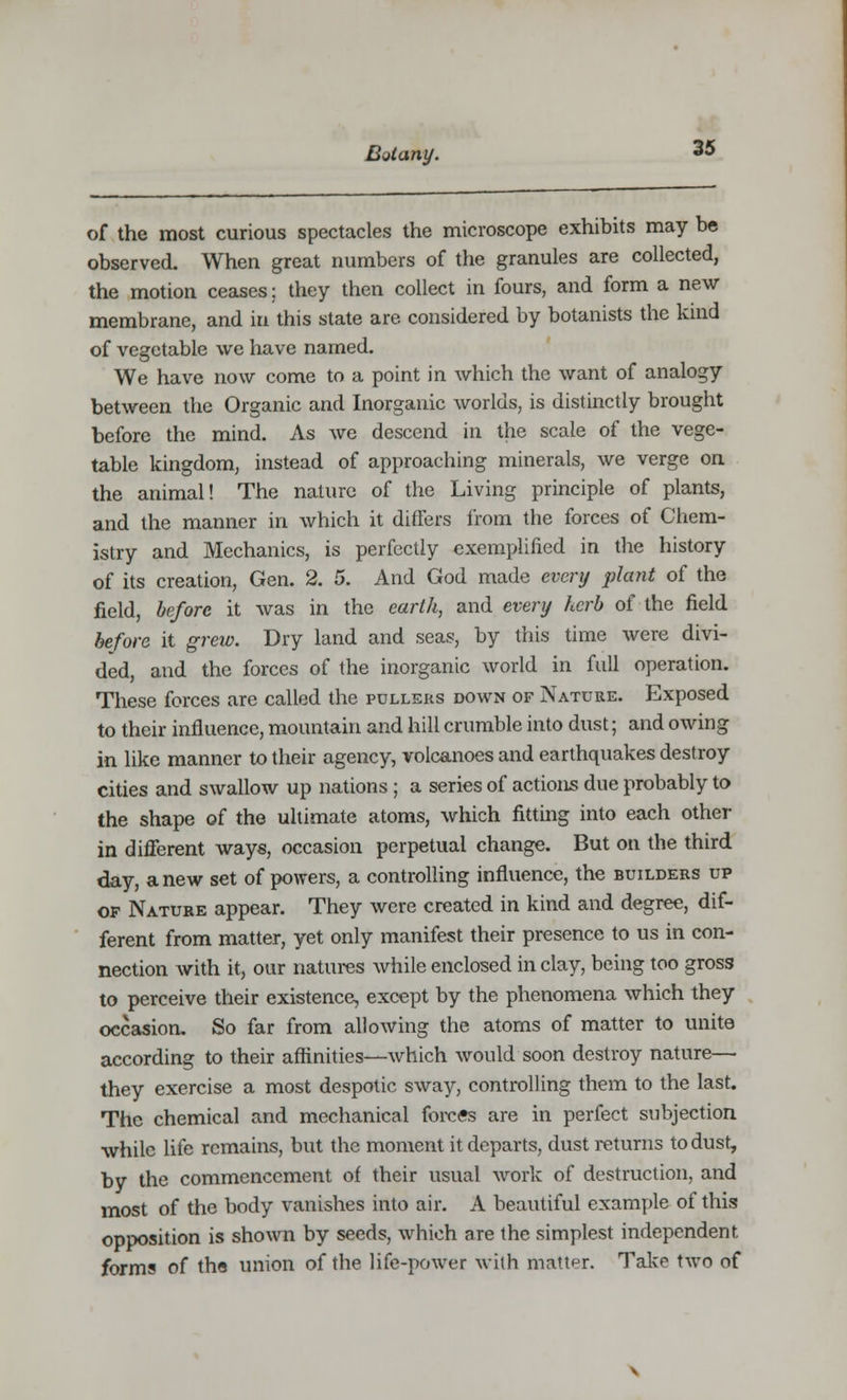 of the most curious spectacles the microscope exhibits may be observed. When great numbers of the granules are collected, the motion ceases; they then collect in fours, and form a new membrane, and in this state are. considered by botanists the kind of vegetable we have named. We have now come to a point in which the want of analogy between the Organic and Inorganic worlds, is distinctly brought before the mind. As we descend in the scale of the vege- table kingdom, instead of approaching minerals, we verge on the animal! The nature of the Living principle of plants, and the manner in which it differs from the forces of Chem- istry and Mechanics, is perfectly exemplified in the history of its creation, Gen. 2. 5. And God made every plant of the field, before it was in the earth, and every herb of the field before it grew. Dry land and seas, by this time were divi- ded, and the forces of the inorganic world in full operation. These forces are called the pullers down of Nature. Exposed to their influence, mountain and hill crumble into dust; and owing in like manner to their agency, volcanoes and earthquakes destroy cities and swallow up nations ; a series of actions due probably to the shape of the ultimate atoms, which fitting into each other in different ways, occasion perpetual change. But on the third day, anew set of powers, a controlling influence, the builders up of Nature appear. They were created in kind and degree, dif- ferent from matter, yet only manifest their presence to us in con- nection Avith it, our natures while enclosed in clay, being too gross to perceive their existence, except by the phenomena which they occasion. So far from allowing the atoms of matter to unite according to their affinities—which would soon destroy nature— they exercise a most despotic sway, controlling them to the last. The chemical and mechanical forces are in perfect subjection while life remains, but the moment it departs, dust returns to dust, by the commencement of their usual work of destruction, and most of the body vanishes into air. A beautiful example of this opposition is shown by seeds, which are the simplest independent forms of the union of the life-power with matter. Take two of