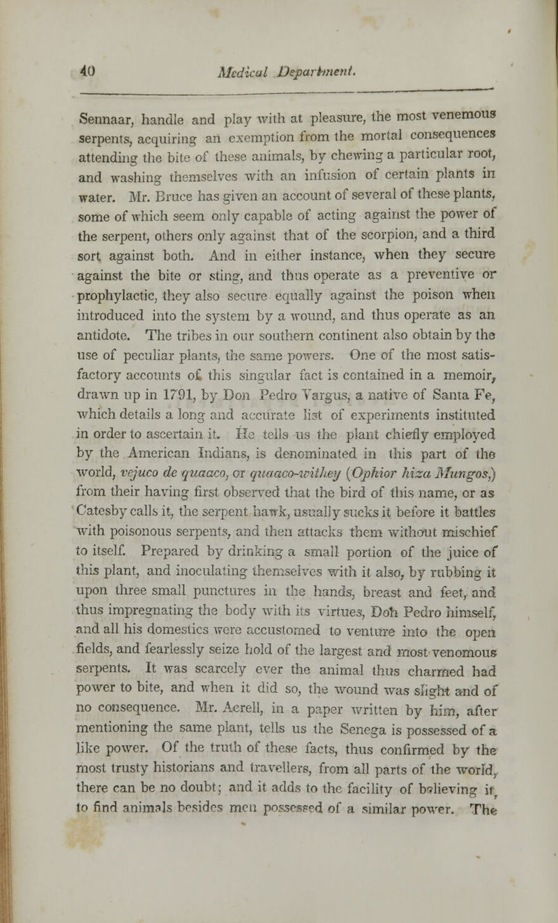 Sennaar, handle and play with at pleasure, the most venemous serpents, acquiring an exemption from the mortal consequences attending the bite of these animals, by chewing a particular root, and washing themselves with an infusion of certain plants in water. Mr. Bruce has given an account of several of these plants, some of which seem only capable of acting against the power of the serpent, others only against that of the scorpion, and a third sort against both. And in either instance, when they secure against the bite or sting, and thus operate as a preventive or prophylactic, they also secure equally against the poison when introduced into the system by a wound, and thus operate as an antidote. The tribes in our southern continent also obtain by the use of peculiar plants, the same powers. One of the most satis- factory accounts o£ this singular fact is contained in a memoir, drawn up in 1791, by Don Pedro Valgus, a native of Santa Fe, which details a long and accurate list of experiments instituted in order to ascertain it. He tells us the plant chiefly employed by the American Indians, is denominated in this part of the world, vejuco cle qtiaaco, or quaaco-unih.ey (Opkior hiza Mangos,) from their having first observed that the bird of this name, or as Catesby calls it, the serpent hawk, usually sucks it before it battles with poisonous serpents, and then attacks them without mischief to itself. Prepared by drinking a small portion of the juice of this plant, and inoculating themselves with it also, by rubbing it upon three small punctures in the hands, breast and feet, and thus impregnating the body with its virtues, Doh Pedro himself, and all his domestics were accustomed to venture into the open fields, and fearlessly seize hold of the largest and most venomous serpents. It was scarcely ever the animal thus charmed had power to bite, and when it did so, the wound was slight and of no consequence. Mr. Acrell, in a paper written by him, after mentioning the same plant, tells us the Senega is possessed of a like power. Of the truth of these facts, thus confirmed by the most trusty historians and travellers, from all parts of the world, there can be no doubt; and it adds to the facility of believing it to find animals besides men possessed of a similar power. The