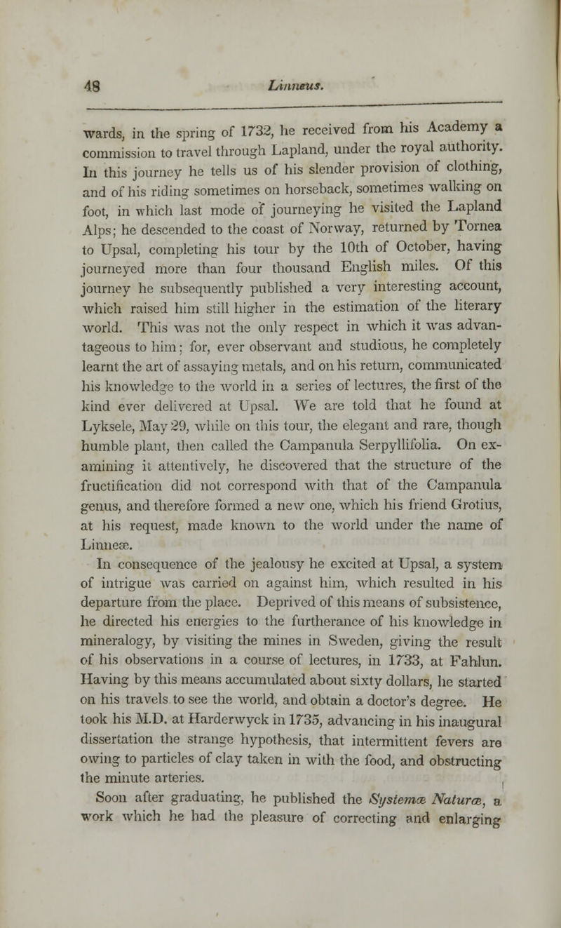 wards, in the spring of 1732, he received from his Academy a commission to travel through Lapland, under the royal authority. In this journey he tells us of his slender provision of clothing, and of his riding sometimes on horseback, sometimes walking on foot, in which last mode o'f journeying he visited the Lapland Alps; he descended to the coast of Norway, returned by Tornea to Upsal, completing his tour by the 10th of October, having journeyed more than four thousand English miles. Of this journey he subsequently published a very interesting account, which raised him still higher in the estimation of the literary world. This was not the only respect in which it was advan- tageous to him; for, ever observant and studious, he completely learnt the art of assaying metals, and on his return, communicated his knowledge to the world in a series of lectures, the first of the kind ever delivered at Upsal. We are told that he found at Lyksele, May 29, while on this tour, the elegant and rare, though humble plant, then called the Campanula Serpyllifolia. On ex- amining it attentively, he discovered that the structure of the fructification did not correspond with that of the Campanula genus, and therefore formed a new one, which his friend Grotius, at his request, made known to the world under the name of Linnese. In consequence of the jealousy he excited at Upsal, a system of intrigue was carried on against him, which resulted in his departure from the place. Deprived of this means of subsistence, he directed his energies to the furtherance of his knowledge in mineralogy, by visiting the mines in Sweden, giving the result of his observations in a course of lectures, in 1733, at Fahlun. Having by this means accumulated about sixty dollars, he started on his travels to see the world, and obtain a doctor's degree. He took his M.D. at Harderwyck in 1735, advancing in his inaugural dissertation the strange hypothesis, that intermittent fevers are owing to particles of clay taken in with the food, and obstructing the minute arteries. , Soon after graduating, he published the Sj/siemse Natura, a work which he had the pleasure of correcting and enlarging