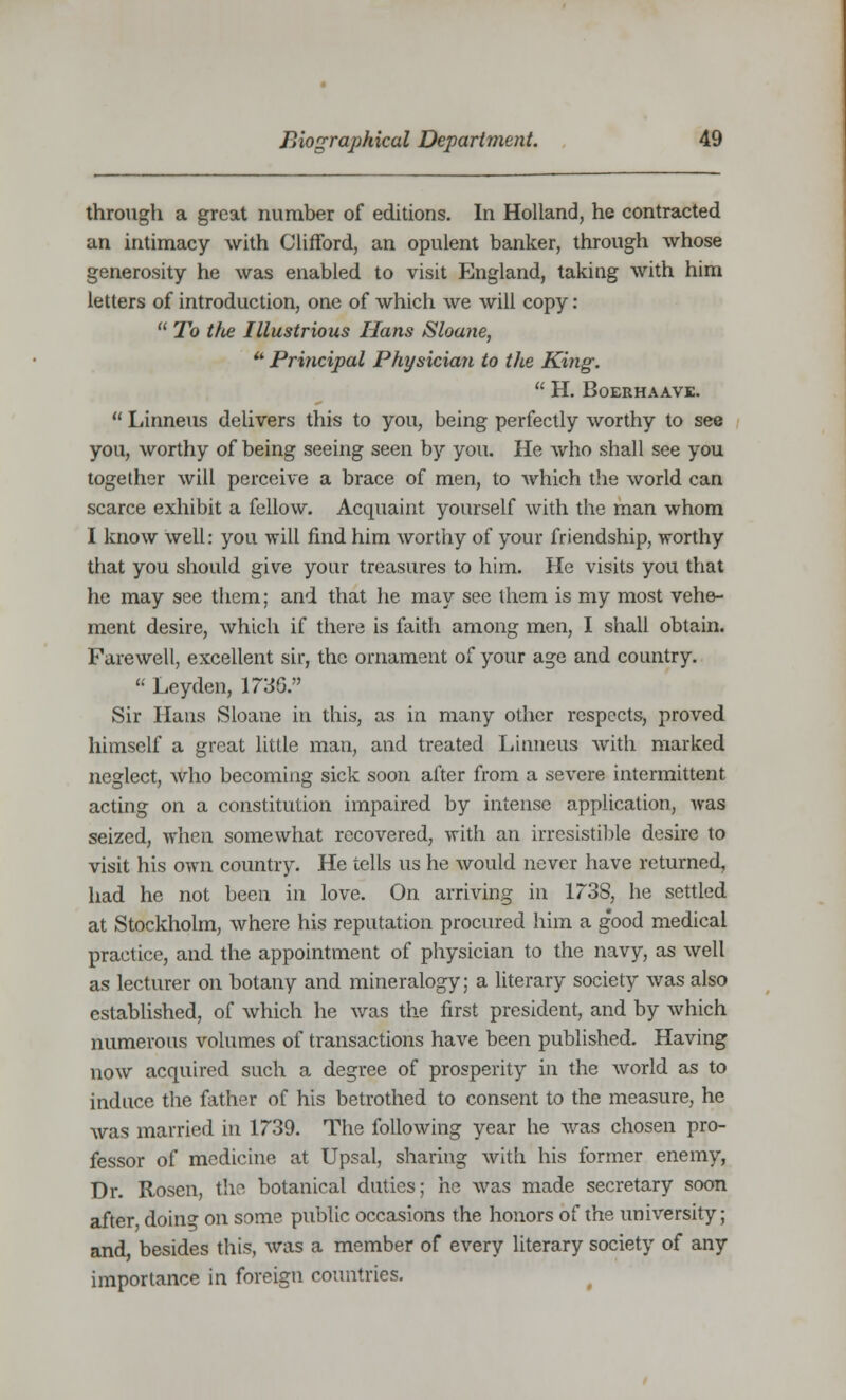 through a great number of editions. In Holland, he contracted an intimacy with Clifford, an opulent banker, through whose generosity he was enabled to visit England, taking with him letters of introduction, one of which we will copy:  To t/ie Illustrious Hans Sloane, * Principal Physician to the King.  H. BoERHAAVE.  Linneus delivers this to you, being perfectly worthy to see you, worthy of being seeing seen by you. He who shall see you together will perceive a brace of men, to which the world can scarce exhibit a fellow. Acquaint yourself with the man whom I know well: you will find him worthy of your friendship, worthy that you should give your treasures to him. He visits you that he may see them; and that he may see them is my most vehe- ment desire, which if there is faith among men, I shall obtain. Farewell, excellent sir, the ornament of your age and country.  Leyden, 173G. Sir Hans Sloane in this, as in many other respects, proved himself a great little man, and treated Linneus with marked neglect, who becoming sick soon after from a severe intermittent acting on a constitution impaired by intense application, was seized, when somewhat recovered, with an irresistible desire to visit his own country. He tells us he would never have returned, had he not been in love. On arriving in 1738, he settled at Stockholm, where his reputation procured him a good medical practice, and the appointment of physician to the navy, as well as lecturer on botany and mineralogy; a literary society was also established, of which he was the first president, and by which numerous volumes of transactions have been published. Having now acquired such a degree of prosperity in the world as to induce the father of his betrothed to consent to the measure, he was married in 1739. The following year he was chosen pro- fessor of medicine at Upsal, sharing with his former enemy, Dr. Rosen, the botanical duties; he was made secretary soon after doin<>- on some public occasions the honors of the university; and, besides this, was a member of every literary society of any importance in foreign countries.