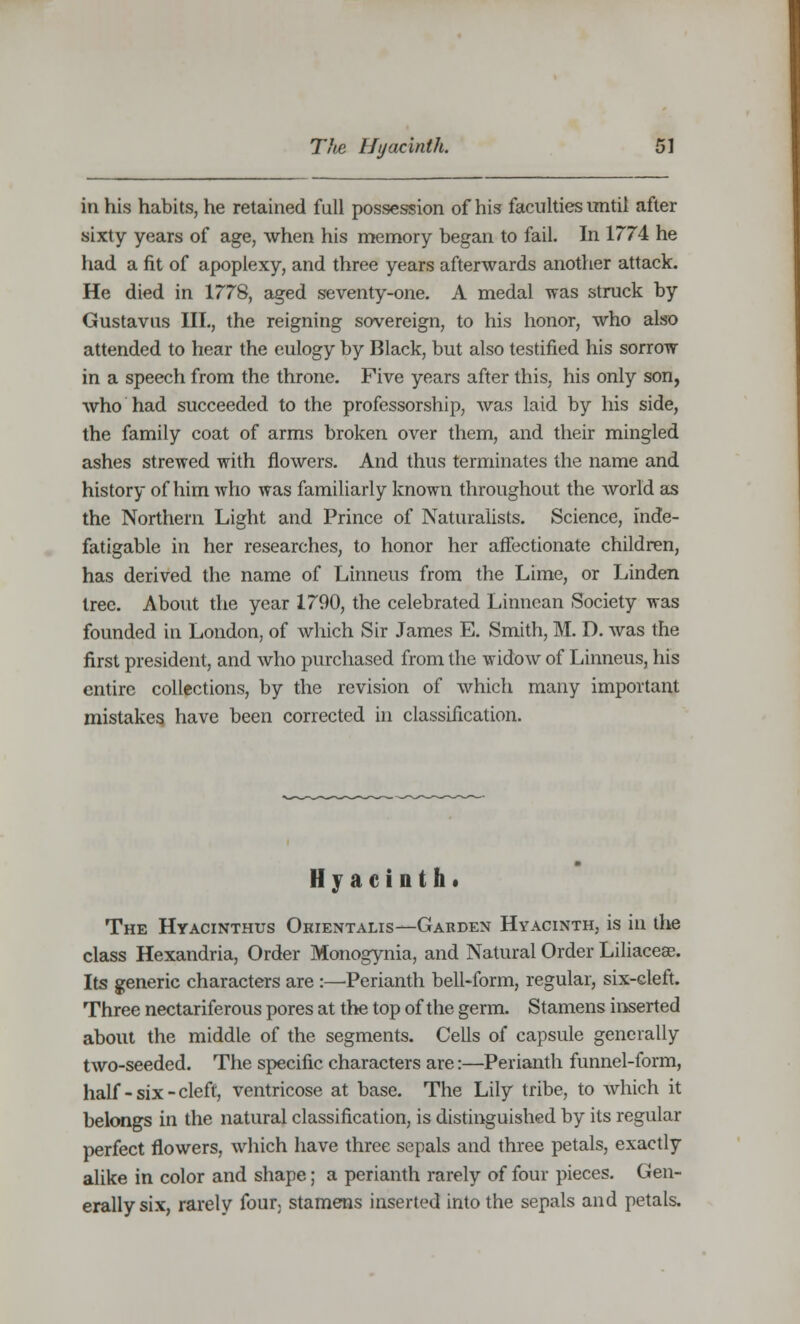 in his habits, he retained full possession of his faculties until after sixty years of age, when his memory began to fail. In 1774 he had a fit of apoplexy, and three years afterwards another attack. He died in 1778, aged seventy-one. A medal was struck by Gustavus III., the reigning sovereign, to his honor, who also attended to hear the eulogy by Black, but also testified his sorrow in a speech from the throne. Five years after this, his only son, who had succeeded to the professorship, was laid by his side, the family coat of arms broken over them, and their mingled ashes strewed with flowers. And thus terminates the name and history of him who was familiarly known throughout the world as the Northern Light and Prince of Naturalists. Science, inde- fatigable in her researches, to honor her affectionate children, has derived the name of Linneus from the Lime, or Linden tree. About the year 1790, the celebrated Linnean Society was founded in London, of which Sir James E. Smith, M. D. was the first president, and who purchased from the widow of Linneus, his entire collections, by the revision of which many important mistakes have been corrected in classification. Hyacinth* The Hyacinthus Okientalis—Garden Hyacinth, is in the class Hexandria, Order Monogynia, and Natural Order Liliaceae. Its generic characters are :—Perianth bell-form, regular, six-cleft. Three nectariferous pores at the top of the germ. Stamens inserted about the middle of the segments. Cells of capsule generally two-seeded. The specific characters are:—Perianth funnel-form, half-six-cleft, ventricose at base. The Lily tribe, to which it belongs in the natural classification, is distinguished by its regular perfect flowers, which have three sepals and three petals, exactly alike in color and shape; a perianth rarely of four pieces. Gen- erally six, rarely four stamens inserted into the sepals and petals.