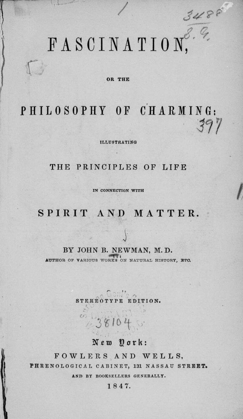 / FASCINATIO 3<!/¥? .s r OR THE PHILOSOPHY OF CHARMING: 117 ILLUSTRATING THE PRINCIPLES OF LIFE IN CONNECTION WITH / SPIRIT AND MATTER. BY JOHN B. NEWMAN, M. D. -ft. AUTHOR CW VARIOUS WORKS ON NATURAL HISTORY, ETC. STEREOTYPE EDITION. 3fcfo f Nem fjork: FOWLERS AND WELLS, PHRENOLOGICAL CABINET, 131 NASSAU STREET. AND BY BOOKSELLERS GENERALLY. 18 47.