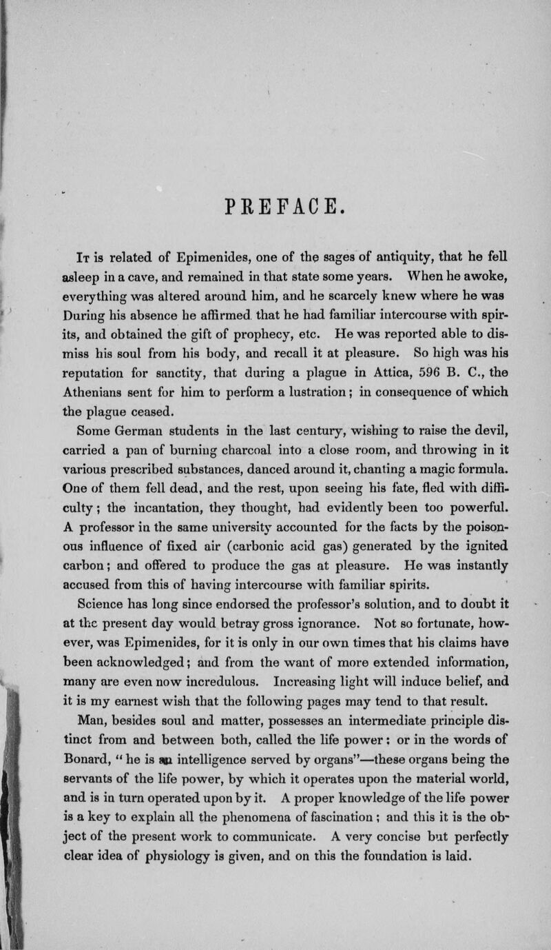 PREFACE. It is related of Epimenides, one of the sages of antiquity, that he fell asleep in a cave, and remained in that state some years. When he awoke, everything was altered around him, and he scarcely knew where he was During his absence he affirmed that he had familiar intercourse with spir- its, and obtained the gift of prophecy, etc. He was reported able to dis- miss his soul from his body, and recall it at pleasure. So high was his reputation for sanctity, that during a plague in Attica, 596 B. C, the Athenians sent for him to perform a lustration; in consequence of which the plague ceased. Some German students in the last century, wishing to raise the devil, carried a pan of burning charcoal into a close room, and throwing in it various prescribed substances, danced around it, chanting a magic formula. One of them fell dead, and the rest, upon seeing his fate, fled with diffi- culty ; the incantation, they thought, had evidently been too powerful. A professor in the same university accounted for the facts by the poison- ous influence of fixed air (carbonic acid gas) generated by the ignited carbon; and offered to produce the gas at pleasure. He was instantly accused from this of having intercourse with familiar spirits. Science has long since endorsed the professor's solution, and to doubt it at the present day would betray gross ignorance. Not so fortunate, how- ever, was Epimenides, for it is only in our own times that his claims have been acknowledged; and from the want of more extended information, many are even now incredulous. Increasing light will induce belief, and it is my earnest wish that the following pages may tend to that result. Man, besides soul and matter, possesses an intermediate principle dis- tinct from and between both, called the life power ; or in the words of Bonard,  he is am intelligence served by organs—these organs being the servants of the life power, by which it operates upon the material world, and is in turn operated upon by it. A proper knowledge of the life power is a key to explain all the phenomena of fascination; and this it is the ob- ject of the present work to communicate. A very concise but perfectly clear idea of physiology is given, and on this the foundation is laid.