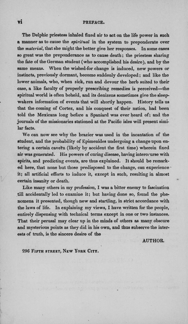 The Delphic priestess inhaled fixed air to act on the life power in such a manner as to cause the spiritual in the system to preponderate over the material, that she might the better give her responses. In some cases so great was the preponderance as to cause death; the priestess sharing the fate of the German student (who accomplished his desire), and by the same means. When the wished-for change is induced, new powers or instincts, previously dormant, become suddenly developed; and like the lower animals, who, when sick, run and devour the herb suited to their case, a like faculty of properly prescribing remedies is perceived—the spiritual world is often beheld, and its denizens sometimes give the sleep- wakers information of events that will shortly happen. History tells us that the coming of Cortez, and his conquest of their nation, had been told the Mexicans long before a Spaniard was ever heard of; and the journals of the missionaries stationed at the Pacific isles will present simi- lar facts. We can now see why the brazier was used in the incantation of the student, and the probability of Epimenides undergoing a change upon en- tering a certain cavern (likely by accident the first time) wherein fixed air was generated. His powers of curing disease, having intercourse with spirits, and predicting events, are thus explained. It should be remark- ed here, that none but those predisposed to the change, can experience ■ it; all artificial efforts to induce it, except in such, resulting in almost certain insanity or death. Like many others in my profession, I was a bitter enemy to fascination till accidentally led to examine it; but having done so, found the phe- nomena it presented, though new and startling, in strict accordance with the laws of life. In explaining my views, I have written for the people, entirely dispensing with technical terms except in one or two instances. That their perusal may clear up in the minds of others as many obscure and mysterious points as they did in his own, and thus subserve the inter- ests of truth, is the sincere desire of the AUTHOR. 296 Fifth street, New York Citt.