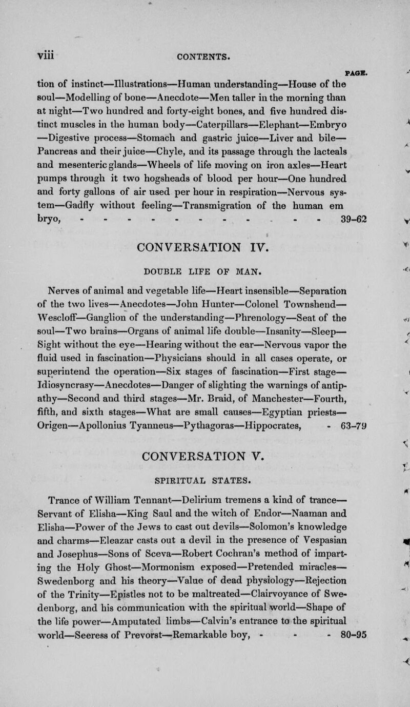 PAGE. tion of instinct—Illustrations—Human understanding—House of the soul—Modelling of bone—Anecdote—Men taller in the morning than at night—Two hundred and forty-eight bones, and five hundred dis- tinct muscles in the human body—Caterpillars—Elephant—Embryo —Digestive process—Stomach and gastric juice—Liver and bile— Pancreas and their juice—Chyle, and its passage through the lacteals and mesenteric glands—Wheels of life moving on iron axles—Heart pumps through it two hogsheads of blood per hour—One hundred and forty gallons of air used per hour in respiration—Nervous sys- tem—Gadfly without feeling—Transmigration of the human em bryo, - 39-62 CONVERSATION IV. DOUBLE LIFE OF MAN. Nerves of animal and vegetable life—Heart insensible—Separation of the two lives—Anecdotes—John Hunter—Colonel Townshend— WesclofF—Ganglion of the understanding—Phrenology—Seat of the soul—Two brains—Organs of animal life double—Insanity—Sleep— Sight without the eye—Hearing without the ear—Nervous vapor the fluid used in fascination—Physicians should in all cases operate, or superintend the operation—Six stages of fascination—First stage— Idiosyncrasy—Anecdotes—Danger of slighting the warnings of antip- athy—Second and third stages—Mr. Braid, of Manchester—Fourth, fifth, and sixth stages—What are small causes—Egyptian priests— Origen—Apollonius Tyanneus—Pythagoras—Hippocrates, - 63-79 CONVERSATION V. SPIRITUAL STATES. Trance of William Tennant—Delirium tremens a kind of trance— Servant of Elisha—King Saul and the witch of Endor—Naaman and Elisha—Power of the Jews to cast out devils—Solomon's knowledge and charms—Eleazar casts out a devil in the presence of Vespasian and Josephus—Sons of Sceva—Robert Cochran's method of impart- ing the Holy Ghost—Mormonism exposed—Pretended miracles— Swedenborg and his theory—Value of dead physiology—Rejection of the Trinity—Epistles not to be maltreated—Clairvoyance of Swe- denborg, and his communication with the spiritual world—Shape of the life power—Amputated limbs—Calvin's entrance to the spiritual world—Seeress of Prevorst—Remarkable boy, - - - 80-95