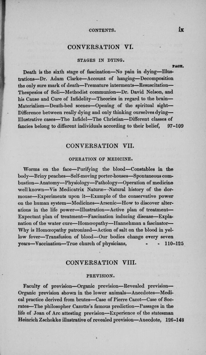 CONVERSATION VI. STAGES IN DYING. PACK. Death is the sixth stage of fascination—No pain in dying—Illus- trations—Dr. Adam Clarke—Account of hanging—Decomposition the only sure mark of death—Premature interments—Resuscitation— Thespesios of Soli—Methodist communion—Dr. David Nelson, and his Cause and Cure of Infidelity—Theories in regard to the brain— Materialism—Death-bed scenes—Opening of the spiritual sight— Difference between really dying and only thinking ourselves dying— Illustrative cases—The Infidel—The Christian—Different classes of fancies belong to different individuals according to their belief, 97-109 CONVERSATION VII. OPERATION OF MEDICINE. Worms on the face—Purifying the blood—Constables in the body—Briny peaches—Self-moving porter-houses—Spontaneous com- bustion—Anatomy—Physiology—Pathology—Operation of medicine well known—Vis Medicatrix Naturae- -Natural history of the dor- mouse—Experiments upon it—Example of the conservative power on the human system—Medicines—Arsenic—How to discover alter- ations in the life power—Illustration—Active plan of treatment— Expectant plan of treatment—Fascination inducing disease—Expla- nation of the water cure—Homoeopathy—Hannehman a fascinator— Why is Homoeopathy patronized—Action of salt on the blood in yel- low fever—Transfusion of blood—Our bodies change every seven years—Vaccination—True church of physicians, - - 110-125 CONVERSATION VIII. PREVISION. Faculty of prevision—Organic prevision—Revealed prevision— Organic prevision shown in the lower animals—Anecdotes—Medi- cal practice derived from brutes—Case of Pierre Cazot—Case of Soc- rates—The philosopher Cazotte's famous prediction—Passages in the life of Joan of Arc attesting prevision—Experience of the statesman Heinrich Zschokke illustrative of revealed prevision—Anecdote, 126-148