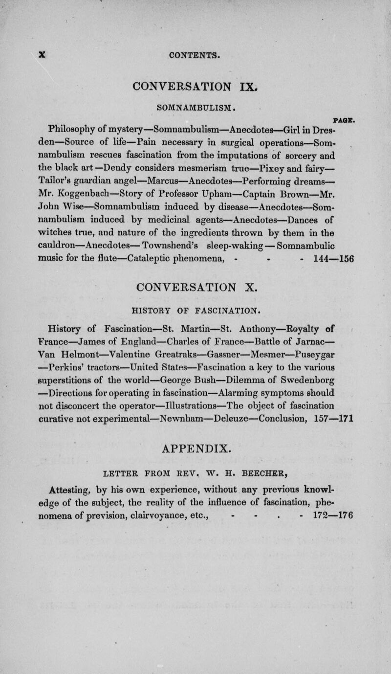 CONVERSATION IX. SOMNAMBULISM. PAGE. Philosophy of mystery—Somnambulism—Anecdotes—Girl in Dres- den—Source of life—Fain necessary in surgical operations—Som- nambulism rescues fascination from the imputations of sorcery and the black art —Dendy considers mesmerism true—Pixey and fairy— Tailor's guardian angel—Marcus—Anecdotes—Performing dreams— Mr. Koggenbach—Story of Professor Upham—Captain Brown—Mr. John Wise—Somnambulism induced by disease—Anecdotes—Som- nambulism induced by medicinal agents—Anecdotes—Dances of witches true, and nature of the ingredients thrown by them in the cauldron—Anecdotes— Townshend's sleep-waking — Somnambulic music for the flute—Cataleptic phenomena, ... 144—156 CONVERSATION X. HISTORY OF FASCINATION. History of Fascination—St. Martin—St. Anthony—Royalty of France—James of England—Charles of France—Battle of Jarnac— Van Helmont—Valentine Greatraks—Gassner—Mesmer—Puseygar —Perkins' tractors—United States—Fascination a key to the various superstitions of the world—George Bush—Dilemma of Swedenborg —Directions for operating in fascination—Alarming symptoms should not disconcert the operator—Illustrations—The object of fascination curative not experimental—Newnham—Deleuze—Conclusion, 157—171 APPENDIX. LETTER FROM REV. W. H. BEECHER, Attesting, by his own experience, without any previous knowl- edge of the subject, the reality of the influence of fascination, phe- nomena of prevision, clairvoyance, etc., - - . - 172—176