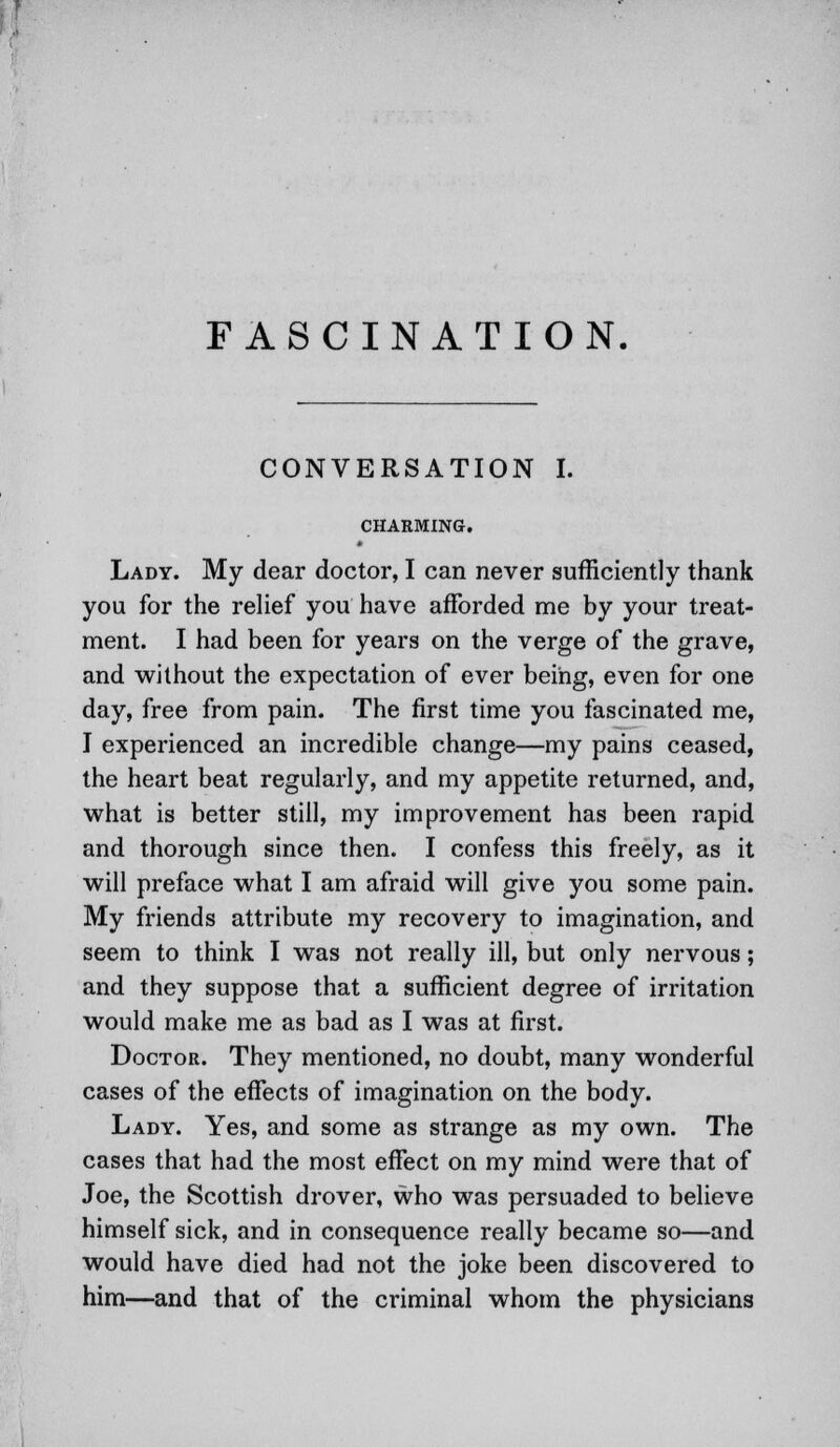 FASCINATION. CONVERSATION I. CHARMING. Lady. My dear doctor, I can never sufficiently thank you for the relief you have afforded me by your treat- ment. I had been for years on the verge of the grave, and without the expectation of ever being, even for one day, free from pain. The first time you fascinated me, I experienced an incredible change—my pains ceased, the heart beat regularly, and my appetite returned, and, what is better still, my improvement has been rapid and thorough since then. I confess this freely, as it will preface what I am afraid will give you some pain. My friends attribute my recovery to imagination, and seem to think I was not really ill, but only nervous; and they suppose that a sufficient degree of irritation would make me as bad as I was at first. Doctor. They mentioned, no doubt, many wonderful cases of the effects of imagination on the body. Lady. Yes, and some as strange as my own. The cases that had the most effect on my mind were that of Joe, the Scottish drover, who was persuaded to believe himself sick, and in consequence really became so—and would have died had not the joke been discovered to him—and that of the criminal whom the physicians