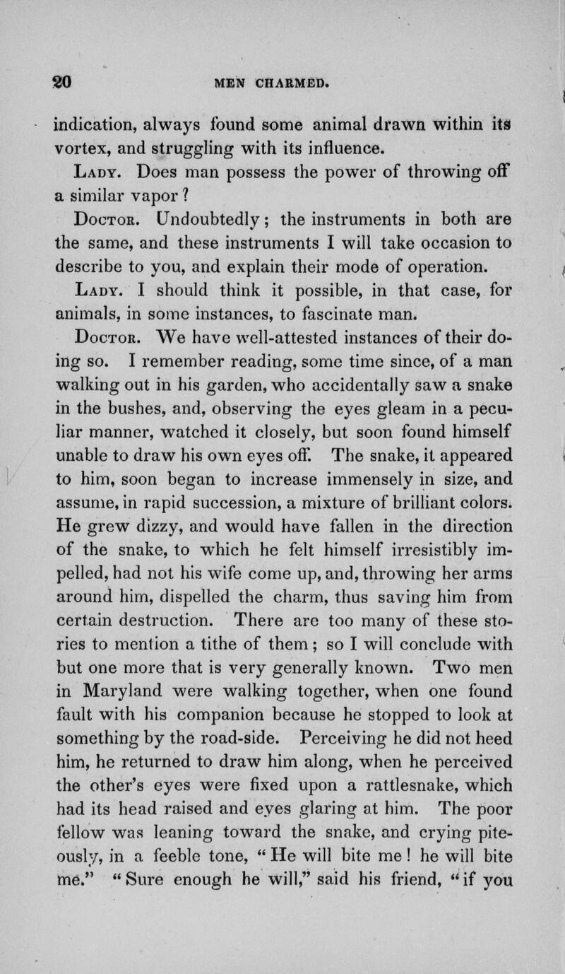indication, always found some animal drawn within its vortex, and struggling with its influence. Lady. Does man possess the power of throwing off a similar vapor ? Doctor. Undoubtedly; the instruments in both are the same, and these instruments I will take occasion to describe to you, and explain their mode of operation. Lady. I should think it possible, in that case, for animals, in some instances, to fascinate man. Doctor. We have well-attested instances of their do- ing so. I remember reading, some time since, of a man walking out in his garden, who accidentally saw a snake in the bushes, and, observing the eyes gleam in a pecu- liar manner, watched it closely, but soon found himself unable to draw his own eyes oif. The snake, it appeared to him, soon began to increase immensely in size, and assume, in rapid succession, a mixture of brilliant colors. He grew dizzy, and would have fallen in the direction of the snake, to which he felt himself irresistibly im- pelled, had not his wife come up, and, throwing her arms around him, dispelled the charm, thus saving him from certain destruction. There are too many of these sto- ries to mention a tithe of them; so I will conclude with but one more that is very generally known. Two men in Maryland were walking together, when one found fault with his companion because he stopped to look at something by the road-side. Perceiving he did not heed him, he returned to draw him along, when he perceived the other's eyes were fixed upon a rattlesnake, which had its head raised and eyes glaring at him. The poor fellow was leaning toward the snake, and crying pite- ously, in a feeble tone,  He will bite me ! he will bite me.  Sure enough he will, said his friend,  if you