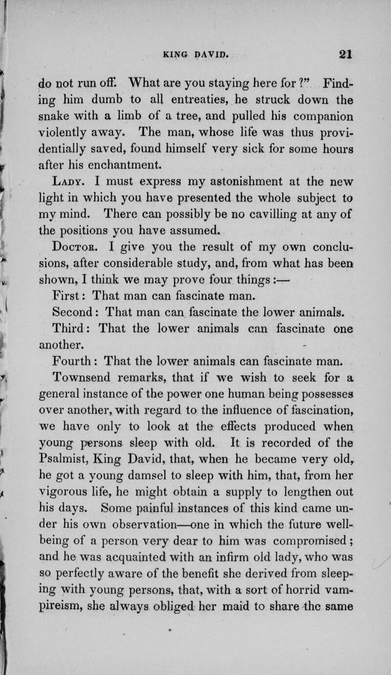 do not run off. What are you staying here for V* Find- ing him dumb to all entreaties, he struck down the snake with a limb of a tree, and pulled his companion violently away. The man, whose life was thus provi- dentially saved, found himself very sick for some hours after his enchantment. Lady. I must express my astonishment at the new light in which you have presented the whole subject to my mind. There can possibly be no cavilling at any of the positions you have assumed. Doctor. I give you the result of my own conclu- sions, after considerable study, and, from what has been shown, I think we may prove four things :— First: That man can fascinate man. Second: That man can fascinate the lower animals. Third: That the lower animals can fascinate one another. Fourth: That the lower animals can fascinate man. Townsend remarks, that if we wish to seek for a general instance of the power one human being possesses over another, with regard to the influence of fascination, we have only to look at the effects produced when young persons sleep with old. It is recorded of the Psalmist, King David, that, when he became very old, he got a young damsel to sleep with him, that, from her vigorous life, he might obtain a supply to lengthen out his days. Some painful instances of this kind came un- der his own observation—one in which the future well- being of a person very dear to him was compromised ; and he was acquainted with an infirm old lady, who was so perfectly aware of the benefit she derived from sleep- ing with young persons, that, with a sort of horrid vam- pireism, she always obliged her maid to share the same