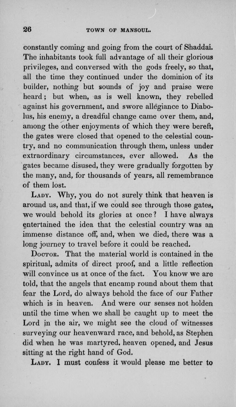 constantly coming and going from the court of Shaddai. The inhabitants took full advantage of all their glorious privileges, and conversed with the gods freely, so that, all the time they continued under the dominion of its builder, nothing but sounds of joy and praise were heard; but when, as is well known, they rebelled against his government, and swore allegiance to Diabo- lus, his enemy, a dreadful change came over them, and, among the other enjoyments of which they were bereft, the gates were closed that opened to the celestial coun- try, and no communication through them, unless under extraordinary circumstances, ever allowed. As the gates became disused, they were gradually forgotten by the many, and, for thousands of years, all remembrance of them lost. Lady. Why, you do not surely think that heaven is around us, and that, if we could see through those gates, we would behold its glories at once ? I have always entertained the idea that the celestial country was an immense distance off, and, when we died, there was a long journey to travel before it could be reached. Doctor. That the material world is contained in the spiritual, admits of direct proof, and a little reflection will convince us at once of the fact. You know we are told, that the angels that encamp round about them that fear the Lord, do always behold the face of our Father which is in heaven. And were our senses not holden until the time when we shall be caught up to meet the Lord in the air, we might see the cloud of witnesses surveying our heavenward race, and behold, as Stephen did when he was martyred, heaven opened, and Jesus sitting at the right hand of God. Lady. I must confess it would please me better to