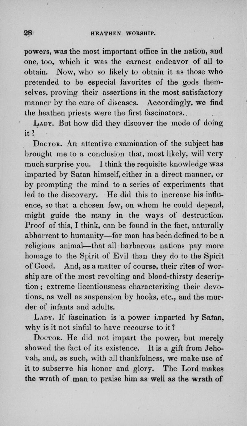 powers, was the most important office in the nation, and one, too, which it was the earnest endeavor of all to obtain. Now, who so likely to obtain it as those who pretended to be especial favorites of the gods them- selves, proving their assertions in the most satisfactory manner by the cure of diseases. Accordingly, we find the heathen priests were the first fascinators.. Lady. But how did they discover the mode of doing it? Doctor. An attentive examination of the subject has brought me to a conclusion that, most likely, will very much surprise you. I think the requisite knowledge was imparted by Satan himself, either in a direct manner, or by prompting the mind to a series of experiments that led to the discovery. He did this to increase his influ- ence, so that a chosen few, on whom he could depend, might guide the many in the ways of destruction. Proof of this, I think, can be found in the fact, naturally abhorrent to humanity—for man has been defined to be a religious animal—that all barbarous nations pay more homage to the Spirit of Evil than they do to the Spirit of Good. And, as a matter of course, their rites of wor- ship are of the most revolting and blood-thirsty descrip- tion ; extreme licentiousness characterizing their devo- tions, as well as suspension by hooks, etc., and the mur- der of infants and adults. Lady. If fascination is a power imparted by Satan, why is it not sinful to have recourse to it ? Doctor. He did not impart the power, but merely showed the fact of its existence. It is a gift from Jeho- vah, and, as such, with all thankfulness, we make use of it to subserve his honor and glory. The Lord makes the wrath of man to praise him as well as the wrath of