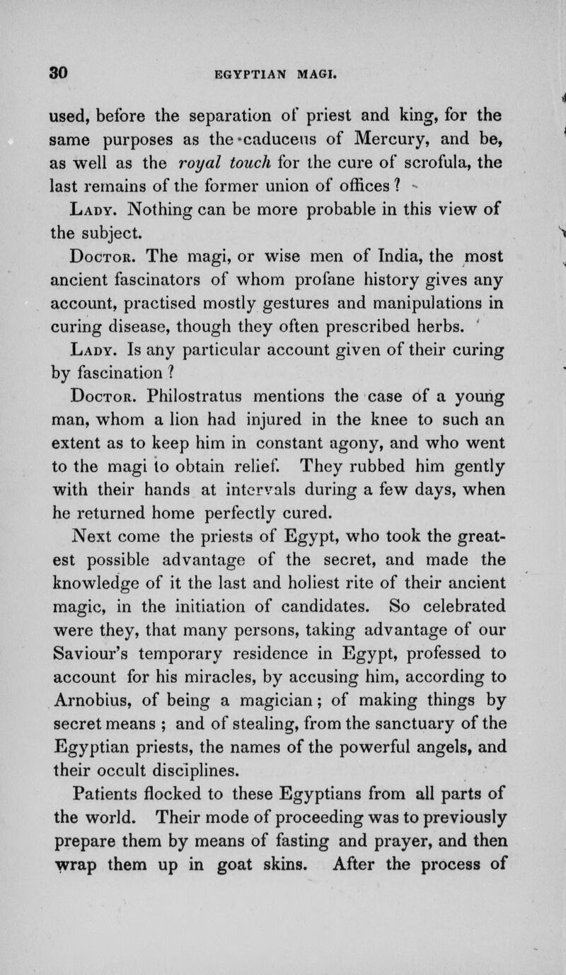 used, before the separation of priest and king, for the same purposes as the*caduceus of Mercury, and be, as well as the royal touch for the cure of scrofula, the last remains of the former union of offices ? * Lady. Nothing can be more probable in this view of the subject. Doctor. The magi, or wise men of India, the most ancient fascinators of whom profane history gives any account, practised mostly gestures and manipulations in curing disease, though they often prescribed herbs. Lady. Is any particular account given of their curing by fascination ? Doctor. Philostratus mentions the case of a young man, whom a lion had injured in the knee to such an extent as to keep him in constant agony, and who went to the magi lo obtain relief. They rubbed him gently with their hands at intervals during a few days, when he returned home perfectly cured. Next come the priests of Egypt, who took the great- est possible advantage of the secret, and made the knowledge of it the last and holiest rite of their ancient magic, in the initiation of candidates. So celebrated were they, that many persons, taking advantage of our Saviour's temporary residence in Egypt, professed to account for his miracles, by accusing him, according to Arnobius, of being a magician; of making things by secret means ; and of stealing, from the sanctuary of the Egyptian priests, the names of the powerful angels, and their occult disciplines. Patients flocked to these Egyptians from all parts of the world. Their mode of proceeding was to previously prepare them by means of fasting and prayer, and then wrap them up in goat skins. After the process of