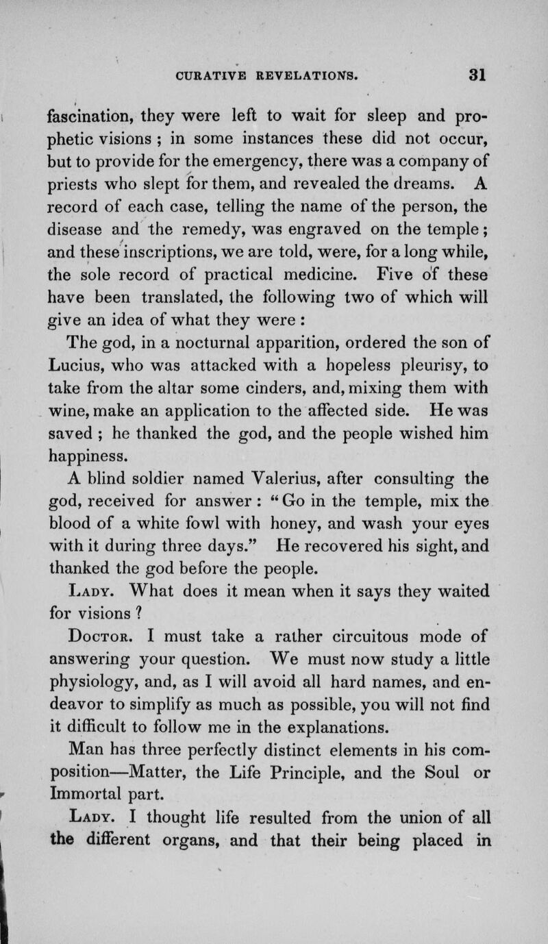 fascination, they were left to wait for sleep and pro- phetic visions ; in some instances these did not occur, but to provide for the emergency, there was a company of priests who slept for them, and revealed the dreams. A record of each case, telling the name of the person, the disease and the remedy, was engraved on the temple; and these inscriptions, we are told, were, for a long while, the sole record of practical medicine. Five of these have been translated, the following two of which will give an idea of what they were : The god, in a nocturnal apparition, ordered the son of Lucius, who was attacked with a hopeless pleurisy, to take from the altar some cinders, and, mixing them with wine, make an application to the affected side. He was saved ; he thanked the god, and the people wished him happiness. A blind soldier named Valerius, after consulting the god, received for answer :  Go in the temple, mix the blood of a white fowl with honey, and wash your eyes with it during three days. He recovered his sight, and thanked the god before the people. Lady. What does it mean when it says they waited for visions ? Doctor. I must take a rather circuitous mode of answering your question. We must now study a little physiology, and, as I will avoid all hard names, and en- deavor to simplify as much as possible, you will not find it difficult to follow me in the explanations. Man has three perfectly distinct elements in his com- position—Matter, the Life Principle, and the Soul or Immortal part. Lady. I thought life resulted from the union of all the different organs, and that their being placed in