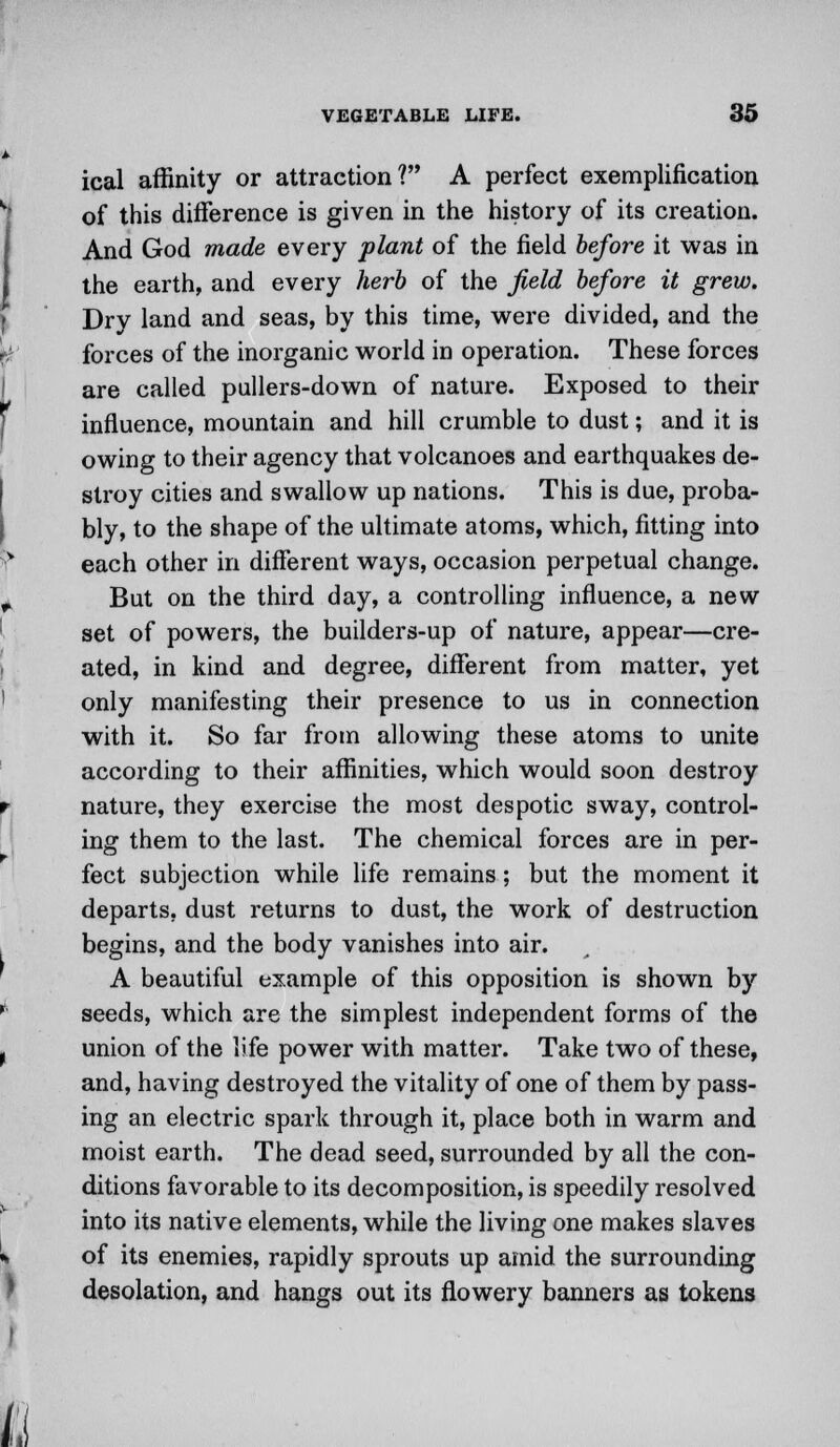 ical affinity or attraction? A perfect exemplification of this difference is given in the history of its creation. And God made every plant of the field before it was in the earth, and every herb of the field before it grew. Dry land and seas, by this time, were divided, and the forces of the inorganic world in operation. These forces are called pullers-down of nature. Exposed to their influence, mountain and hill crumble to dust; and it is owing to their agency that volcanoes and earthquakes de- stroy cities and swallow up nations. This is due, proba- bly, to the shape of the ultimate atoms, which, fitting into each other in different ways, occasion perpetual change. But on the third day, a controlling influence, a new set of powers, the builders-up of nature, appear—cre- ated, in kind and degree, different from matter, yet only manifesting their presence to us in connection with it. So far from allowing these atoms to unite according to their affinities, which would soon destroy nature, they exercise the most despotic sway, control- ing them to the last. The chemical forces are in per- fect subjection while life remains; but the moment it departs, dust returns to dust, the work of destruction begins, and the body vanishes into air. A beautiful example of this opposition is shown by seeds, which are the simplest independent forms of the union of the life power with matter. Take two of these, and, having destroyed the vitality of one of them by pass- ing an electric spark through it, place both in warm and moist earth. The dead seed, surrounded by all the con- ditions favorable to its decomposition, is speedily resolved into its native elements, while the living one makes slaves of its enemies, rapidly sprouts up amid the surrounding desolation, and hangs out its flowery banners as tokens