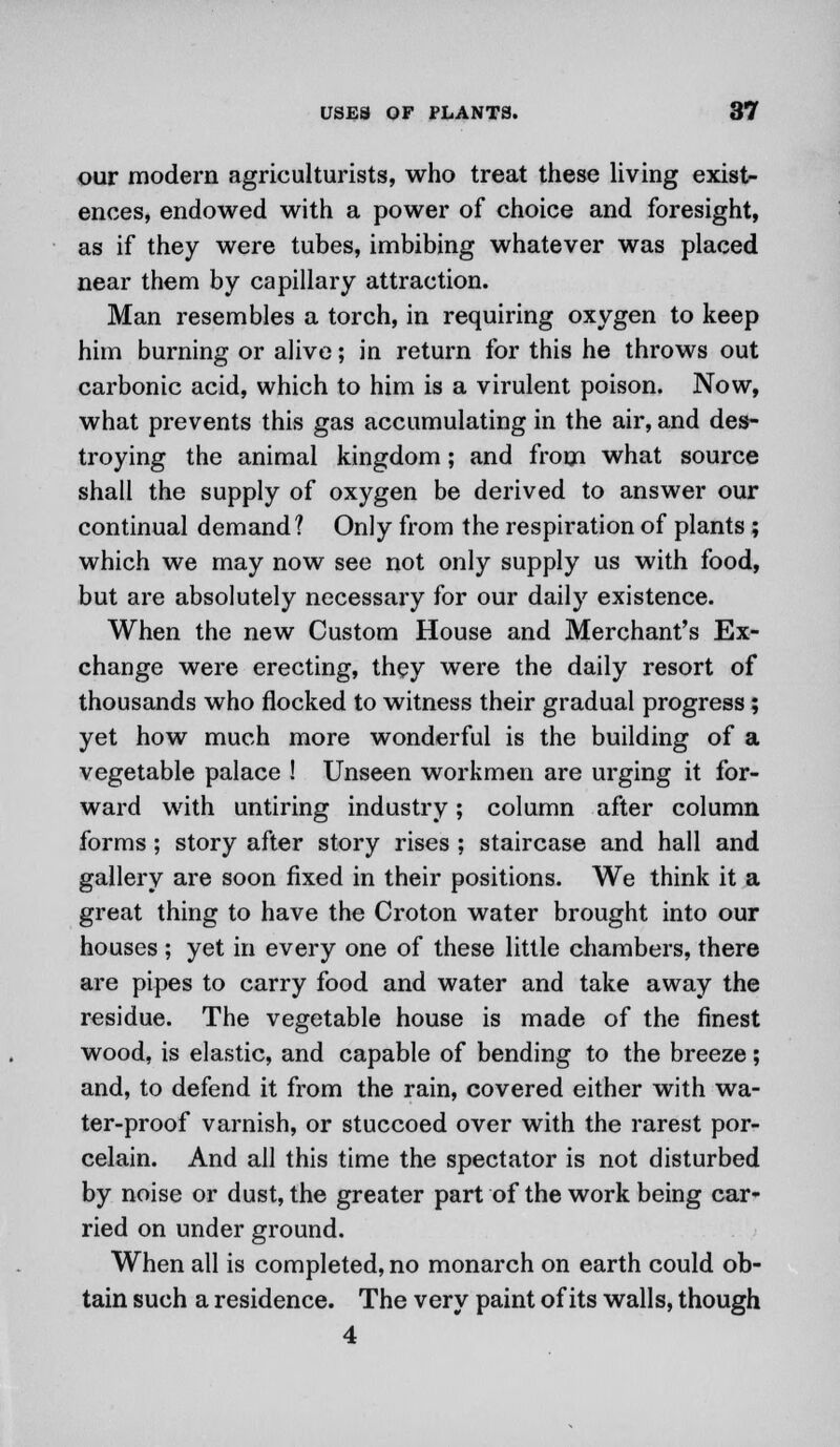 our modern agriculturists, who treat these living exist- ences, endowed with a power of choice and foresight, as if they were tubes, imbibing whatever was placed near them by capillary attraction. Man resembles a torch, in requiring oxygen to keep him burning or alive; in return for this he throws out carbonic acid, which to him is a virulent poison. Now, what prevents this gas accumulating in the air, and des- troying the animal kingdom; and from what source shall the supply of oxygen be derived to answer our continual demand? Only from the respiration of plants; which we may now see not only supply us with food, but are absolutely necessary for our daily existence. When the new Custom House and Merchant's Ex- change were erecting, they were the daily resort of thousands who flocked to witness their gradual progress; yet how much more wonderful is the building of a vegetable palace ! Unseen workmen are urging it for- ward with untiring industry; column after column forms ; story after story rises ; staircase and hall and gallery are soon fixed in their positions. We think it a great thing to have the Croton water brought into our houses; yet in every one of these little chambers, there are pipes to carry food and water and take away the residue. The vegetable house is made of the finest wood, is elastic, and capable of bending to the breeze; and, to defend it from the rain, covered either with wa- ter-proof varnish, or stuccoed over with the rarest por- celain. And all this time the spectator is not disturbed by noise or dust, the greater part of the work being car- ried on under ground. When all is completed, no monarch on earth could ob- tain such a residence. The very paint of its walls, though 4