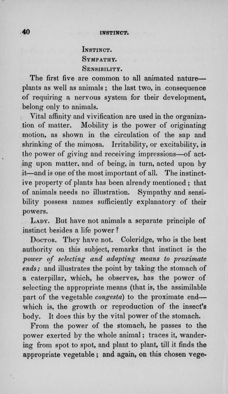 Instinct. Sympathy. Sensibility. The first five are common to all animated nature— plants as well as animals ; the last two, in consequence of requiring a nervous system for their development, belong only to animals. Vital affinity and vivification are used in the organiza- tion of matter. Mobility is the power of originating motion, as shown in the circulation of the sap and shrinking of the mimosa. Irritability, or excitability, is the power of giving and receiving impressions—of act- ing upon matter, and of being, in turn, acted upon by it—and is one of the most important of all. The instinct- ive property of plants has been already mentioned ; that of animals needs no illustration. Sympathy and sensi- bility possess names sufficiently explanatory of their powers. Lady. But have not animals a separate principle of instinct besides a life power ? Doctor. They have not. Coleridge, who is the best authority on this subject, remarks that instinct is the power of selecting and adapting means to proximate ends; and illustrates the point by taking the stomach of a caterpillar, which, he observes, has the power of selecting the appropriate means (that is, the assimilable part of the vegetable congesta) to the proximate end— which is, the growth or reproduction of the insect's body. It does this by the vital power of the stomach. From the power of the stomach, he passes to the power exerted by the whole animal; traces it, wander- ing from spot to spot, and plant to plant, till it finds the appropriate vegetable; and again, on this chosen vege-