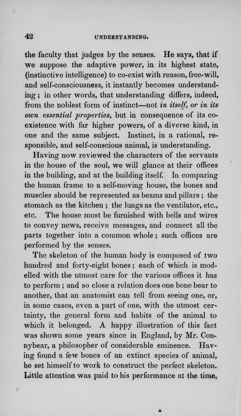 the faculty that judges by the senses. He says, that if we suppose the adaptive power, in its highest state, (instinctive intelligence) to co-exist with reason, free-will, and self-consciousness, it instantly becomes understand- ing ; in other words, that understanding differs, indeed, from the noblest form of instinct—not in itself, or in its own essential properties, but in consequence of its co- existence with far higher powers, of a diverse kind, in one and the same subject. Instinct, in a rational, re- sponsible, and self-conscious animal, is understanding. Having now reviewed the characters of the servants in the house of the soul, we will glance at their offices in the building, and at the building itself. In comparing the human frame to a self-moving house, the bones and muscles should be represented as beams and pillars ; the stomach as the kitchen ; the lungs as the ventilator, etc., etc. The house must be furnished with bells and wires to convey news, receive messages, and connect all the parts together into a common whole; such offices are performed by the senses. The skeleton of the human body is composed of two hundred and forty-eight bones; each of which is mod- elled with the utmost care for the various offices it has to perform ; and so close a relation does one bone bear to another, that an anatomist can tell from seeing one, or, in some cases, even a part of one, with the utmost cer- tainty, the general form and habits of the animal to which it belonged. A happy illustration of this fact was shown some years since in England, by Mr. Con- nybear, a philosopher of considerable eminence. Hav- ing found a few bones of an extinct species of animal, he set himself to work to construct the perfect skeleton. Little attention was paid to his performance at the time.,