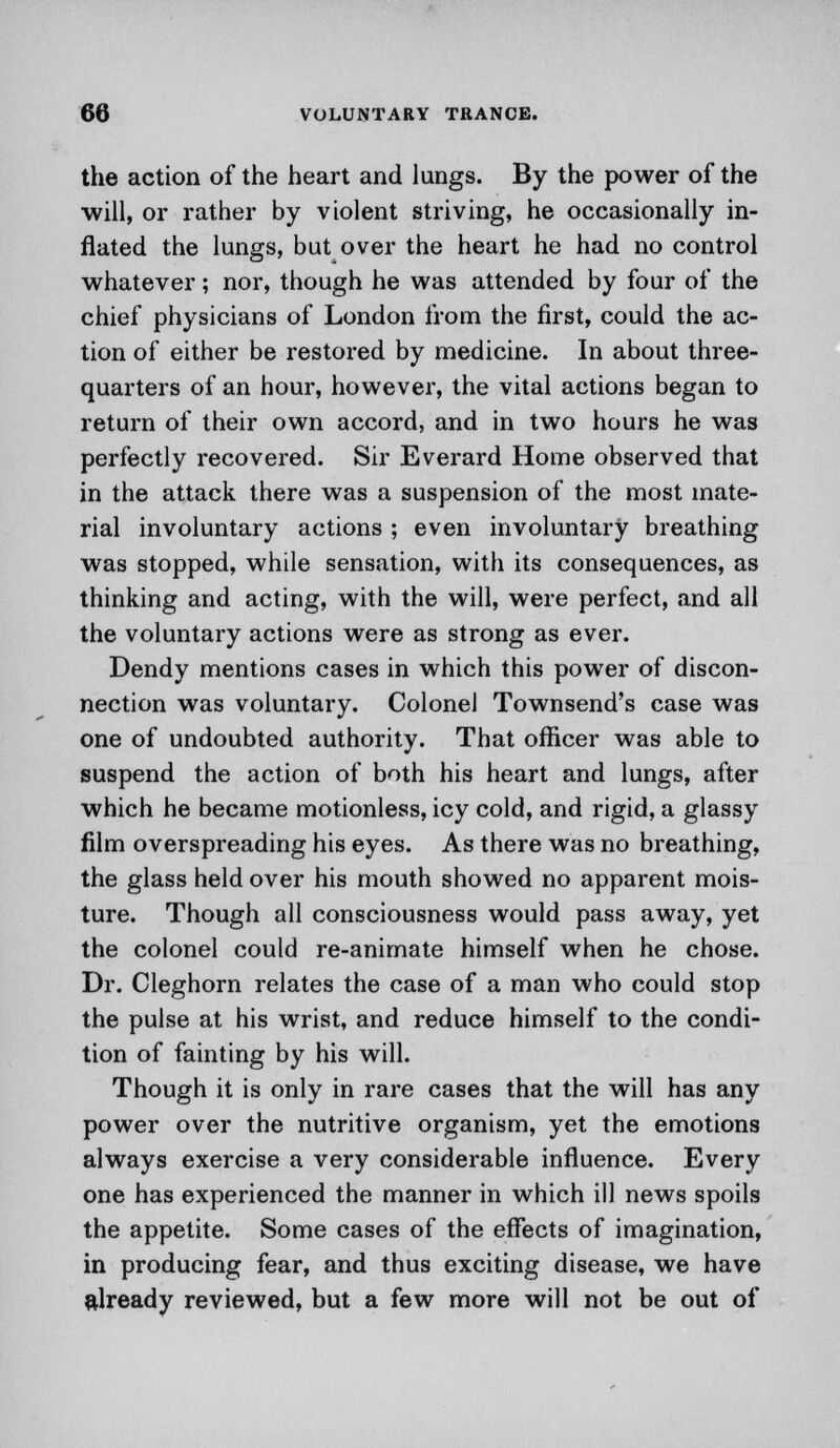 the action of the heart and lungs. By the power of the will, or rather by violent striving, he occasionally in- flated the lungs, but over the heart he had no control whatever; nor, though he was attended by four of the chief physicians of London from the first, could the ac- tion of either be restored by medicine. In about three- quarters of an hour, however, the vital actions began to return of their own accord, and in two hours he was perfectly recovered. Sir Everard Home observed that in the attack there was a suspension of the most mate- rial involuntary actions ; even involuntary breathing was stopped, while sensation, with its consequences, as thinking and acting, with the will, were perfect, and all the voluntary actions were as strong as ever. Dendy mentions cases in which this power of discon- nection was voluntary. Colonel Townsend's case was one of undoubted authority. That officer was able to suspend the action of both his heart and lungs, after which he became motionless, icy cold, and rigid, a glassy film overspreading his eyes. As there was no breathing, the glass held over his mouth showed no apparent mois- ture. Though all consciousness would pass away, yet the colonel could re-animate himself when he chose. Dr. Cleghorn relates the case of a man who could stop the pulse at his wrist, and reduce himself to the condi- tion of fainting by his will. Though it is only in rare cases that the will has any power over the nutritive organism, yet the emotions always exercise a very considerable influence. Every one has experienced the manner in which ill news spoils the appetite. Some cases of the effects of imagination, in producing fear, and thus exciting disease, we have already reviewed, but a few more will not be out of