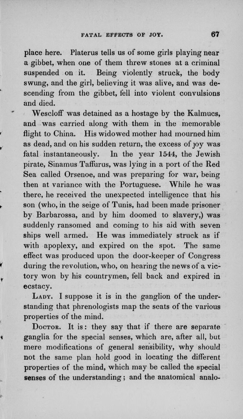 place here. Platerus tells us of some girls playing near a gibbet, when one of them threw stones at a criminal suspended on it. Being violently struck, the body swung, and the girl, believing it was alive, and was de- scending from the gibbet, fell into violent convulsions and died. Wescloff was detained as a hostage by the Kalmucs, and was carried along with them in the memorable flight to China. His widowed mother had mourned him as dead, and on his sudden return, the excess of joy was fatal instantaneously. In the year 1544, the Jewish pirate, Sinamus TafFurus, was lying in a port of the Red Sea called Orsenoe, and was preparing for war, being then at variance with the Portuguese. While he was there, he received the unexpected intelligence that his son (who, in the seige of Tunis, had been made prisoner by Barbarossa, and by him doomed to slavery,) was suddenly ransomed and coming to his aid with seven ships well armed. He was immediately struck as if with apoplexy, and expired on the spot. The same effect was produced upon the door-keeper of Congress during the revolution, who, on hearing the news of a vic- tory won by his countrymen, fell back and expired in ecstacy. Lady. I suppose it is in the ganglion of the under- standing that phrenologists map the seats of the various properties of the mind. Doctor. It is: they say that if there are separate ganglia for the special senses, which are, after all, but mere modifications of general sensibility, why should not the same plan hold good in locating the different properties of the mind, which may be called the special senses of the understanding ; and the anatomical analo-