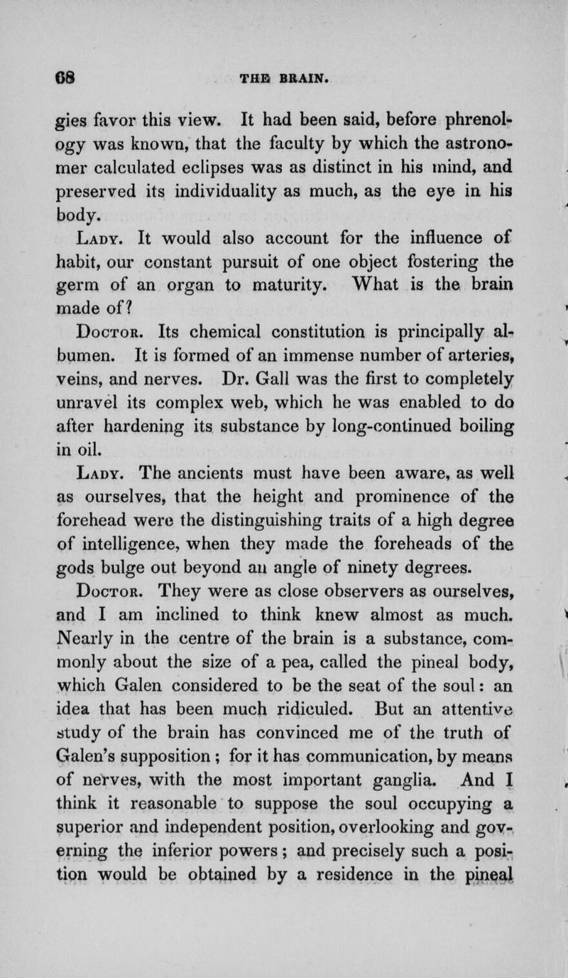 gies favor this view. It had been said, before phrenol- ogy was known, that the faculty by which the astrono- mer calculated eclipses was as distinct in his mind, and preserved its individuality as much, as the eye in his body. Lady. It would also account for the influence of habit, our constant pursuit of one object fostering the germ of an organ to maturity. What is the brain made of? Doctor. Its chemical constitution is principally al- bumen. It is formed of an immense number of arteries, veins, and nerves. Dr. Gall was the first to completely unravel its complex web, which he was enabled to do after hardening its substance by long-continued boiling in oil. Lady. The ancients must have been aware, as well as ourselves, that the height and prominence of the forehead were the distinguishing traits of a high degree of intelligence, when they made the foreheads of the gods bulge out beyond an angle of ninety degrees. Doctor. They were as close observers as ourselves, and I am inclined to think knew almost as much. Nearly in the centre of the brain is a substance, com- monly about the size of a pea, called the pineal body, which Galen considered to be the seat of the soul: an idea that has been much ridiculed. But an attentive study of the brain has convinced me of the truth of Galen's supposition ; for it has communication, by means of nerves, with the most important ganglia. And I think it reasonable to suppose the soul occupying a superior and independent position, overlooking and gov- erning the inferior powers; and precisely such a posi- tion would be obtained by a residence in the pineal