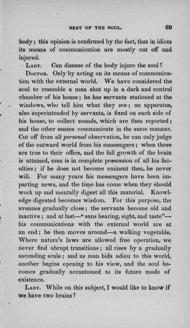 body; this opinion is confirmed by the fact, that in idiots its means of communication are mostly cut off and injured. Lady. Can disease of the body injure the soul ? Doctor. Only by acting on its means of communica- tion with the external world. We have considered the soul to resemble a man shut up in a dark and central chamber of his house; he has servants stationed at the windows, who tell him what they see; an apparatus, also superintended by servants, is fixed on each side of his house, to collect sounds, which are then reported; and the other senses communicate in the same manner. Cut off from all personal observation, he can only judge of the outward world from his messengers; when these are true to their office, and the full growth of the brain is attained, man is in complete possession of all his fac- ulties ; if he does not become eminent then, he never will. For many years his messengers have been im- parting news, and the time has come when they should work up and mentally digest all this material. Knowl- edge digested becomes wisdom. For this purpose, the avenues gradually close; the servants become old and inactive ; and at last— sans hearing, sight, and taste— his communications with the external world are at an end; he then moves around—a walking vegetable. Where nature's laws are allowed free operation, we never find abrupt transitions; all rises by a gradually ascending scale; and as man bids adieu to this world, another begins opening to his view, and the soul be- comes gradually accustomed to its future mode of existence. Lady. While on this subject, I would like to know if we have two brains ?