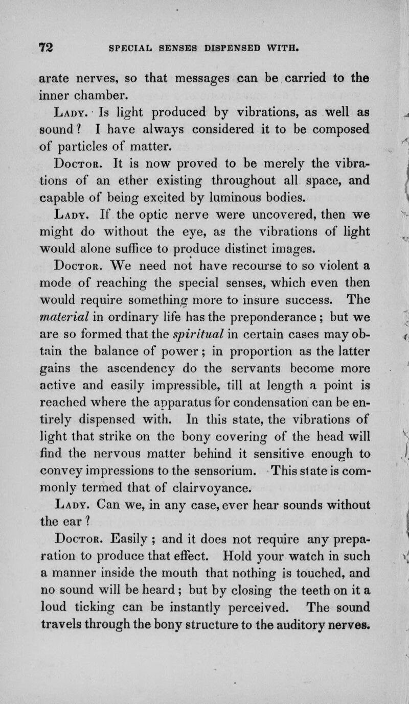 arate nerves, so that messages can be carried to the inner chamber. Lady. Is light produced by vibrations, as well as sound? I have always considered it to be composed of particles of matter. Doctor. It is now proved to be merely the vibra- tions of an ether existing throughout all space, and capable of being excited by luminous bodies. Lady. If the optic nerve were uncovered, then we might do without the eye, as the vibrations of light would alone suffice to produce distinct images. Doctor. We need not have recourse to so violent a mode of reaching the special senses, which even then would require something more to insure success. The material in ordinary life has the preponderance ; but we are so formed that the spiritual in certain cases may ob- tain the balance of power; in proportion as the latter gains the ascendency do the servants become more active and easily impressible, till at length a point is reached where the apparatus for condensation can be en- tirely dispensed with. In this state, the vibrations of light that strike on the bony covering of the head will find the nervous matter behind it sensitive enough to convey impressions to the sensorium. This slate is com- monly termed that of clairvoyance. Lady. Can we, in any case, ever hear sounds without the ear 1 Doctor. Easily ; and it does not require any prepa- ration to produce that effect. Hold your watch in such a manner inside the mouth that nothing is touched, and no sound will be heard; but by closing the teeth on it a loud ticking can be instantly perceived. The sound travels through the bony structure to the auditory nerves.